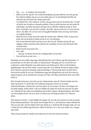 57
- Nej…., jo… ja, funderar inte du på det?
- Både ja och nej! Jag blev lite orolig första gången jag såg märkena, men när jag såg
hur märkena hjälpte mig att se ut som andra tjejer så var det plötsligt helt OK och
sedan har jag inte brytt mig. Borde jag ha det?
- Vet faktiskt inte. Det viktiga är väl inte vad jag tycker utan hur du känner det. Vi skall
väl heller inte överdriva eventuella problem. Finns ju alltid solarium om det skulle bli
nödvändigt. Jag håller dessutom med dig. Du ser faktiskt väldigt kvinnlig ut. Små
bröst visserligen, men inte alls ovanligt i din ålder. Jag tror mina inte var stort mycket
större i din ålder. De var mer som två myggbett brukade Greta reta mig, fast hennes
var ungefär likadana.
- Mina har blivit så här stora bara under det senaste året, inflikade Tilda, så jag tycker
heller inte att du behöver känna att du är sen i utvecklingen.
- När du har behå eller bikini på dig så syns det inte alls. Jättebra med de där nya
inläggen. Känns naturligt också, påstod mor samtidigt som hon med lätt hand rörde
vid mina bröst.
- Känns bra för mig också, fast…..
- Fast vadå?
- ….fast jag vet förstås inte hur det verkligen känns att ha bröst.
- Nej, det kan du ju inte veta……
Samtidigt som mor tänkte säga något dök plötsligt Sara och Viktoria upp från ingenstans. Vi
presenterade mor för dem och sedan var diskussionen i full gång, fast nu var det inte min
avsaknad av mjuka liljekullar utan andra ämnen som fördes på tal. Efter en del allmänna
uppdateringar vad som hänt sedan vi senast sågs (det var ju faktiskt för hela tre dagar sedan)
kom Viktoria in på den kommande midsommarhelgen. Viktoria hade halvt om halvt blivit
lovad att hon skulle få vara ute i föräldrarnas stuga nära Bergeforsen och även få ta med sig
några kompisar och nu undrade hon om jag och Tilda ville följa med förutom Sara som redan
tackat ja.
Mor lyssnade intresserat, men lade sig inte i diskussionen, utan lät Viktoria berätta hur hon
tänkt sig det hela. Vi skulle åka ut dit redan på morgonen, för det var ett lokalt
midsommarfirande i närmsta byn som hon tyckte var så trevligt. Lite dans runt stången och
lite glada upptåg. Sedan skulle vi dra oss tillbaka till stugan för att äta lite god mat och göra
oss i ordning för den andra stora händelsen den kvällen, dansen i Bergeforsparken. Det skulle
vara flera kända artister och en av dem var Darin som stod högt på listan över Viktorias
idoler.
Efter dansen så skulle vi cykla tillbaka till stugan och sova där, hur mycket sova det nu kunde
bli på midsommaraftonen. Det skulle inte bli några fler än vi, det hade hon varken tillstånd till
eller ens lust själv och hon tänkte heller inte sprida att vi skulle bo där till några andra, dvs om
vi både fick och ställde upp på hennes villkor att det bara var vi fyra som skulle vara i stugan,
inga andra.
Tilda och jag tittade på varandra och sedan på mor som bara ryckte på axlarna.
 