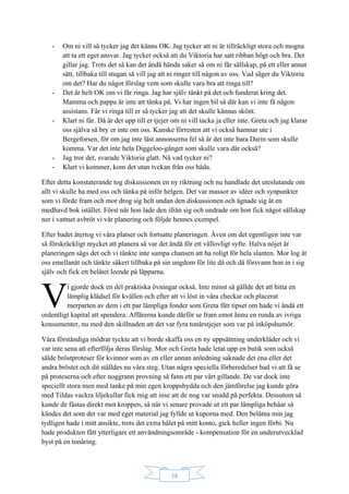58
- Om ni vill så tycker jag det känns OK. Jag tycker att ni är tillräckligt stora och mogna
att ta ett eget ansvar. Jag tycker också att du Viktoria har satt ribban högt och bra. Det
gillar jag. Trots det så kan det ändå hända saker så om ni får sällskap, på ett eller annat
sätt, tillbaka till stugan så vill jag att ni ringer till någon av oss. Vad säger du Viktoria
om det? Har du något förslag vem som skulle vara bra att ringa till?
- Det är helt OK om vi får ringa. Jag har själv tänkt på det och funderat kring det.
Mamma och pappa är inte att tänka på. Vi har ingen bil så där kan vi inte få någon
assistans. Får vi ringa till er så tycker jag att det skulle kännas skönt.
- Klart ni får. Då är det upp till er tjejer om ni vill tacka ja eller inte. Greta och jag klarar
oss själva så bry er inte om oss. Kanske förresten att vi också hamnar ute i
Bergeforsen, för om jag inte läst annonserna fel så är det inte bara Darin som skulle
komma. Var det inte hela Diggeloo-gänget som skulle vara där också?
- Jag tror det, svarade Viktoria glatt. Nå vad tycker ni?
- Klart vi kommer, kom det utan tvekan från oss båda.
Efter detta konstaterande tog diskussionen en ny riktning och nu handlade det uteslutande om
allt vi skulle ha med oss och tänka på inför helgen. Det var massor av idéer och synpunkter
som vi förde fram och mor drog sig helt undan den diskussionen och ägnade sig åt en
medhavd bok istället. Först när hon lade den ifrån sig och undrade om hon fick något sällskap
ner i vattnet avbröt vi vår planering och följde hennes exempel.
Efter badet återtog vi våra platser och fortsatte planeringen. Även om det egentligen inte var
så förskräckligt mycket att planera så var det ändå för ett vällovligt syfte. Halva nöjet är
planeringen sägs det och vi tänkte inte sumpa chansen att ha roligt för hela slanten. Mor log åt
oss emellanåt och tänkte säkert tillbaka på sin ungdom för lite då och då försvann hon in i sig
själv och fick ett belåtet leende på läpparna.
i gjorde dock en del praktiska övningar också. Inte minst så gällde det att hitta en
lämplig klädsel för kvällen och efter att vi löst in våra checkar och placerat
merparten av dem i ett par lämpliga fonder som Greta fått tipset om hade vi ändå ett
ordentligt kapital att spendera. Affärerna kunde därför se fram emot ännu en runda av ivriga
konsumenter, nu med den skillnaden att det var fyra tonårstjejer som var på inköpshumör.
Våra förståndiga mödrar tyckte att vi borde skaffa oss en ny uppsättning underkläder och vi
var inte sena att efterfölja deras förslag. Mor och Greta hade letat upp en butik som också
sålde bröstproteser för kvinnor som av en eller annan anledning saknade det ena eller det
andra bröstet och dit ställdes nu våra steg. Utan några speciella förberedelser bad vi att få se
på proteserna och efter noggrann provning så fann ett par vårt gillande. De var dock inte
speciellt stora men med tanke på min egen kroppshydda och den jämförelse jag kunde göra
med Tildas vackra liljekullar fick mig att inse att de nog var snudd på perfekta. Dessutom så
kunde de fästas direkt mot kroppen, så när vi senare provade ut ett par lämpliga behåar så
kändes det som det var med eget material jag fyllde ut kuporna med. Den belåtna min jag
tydligen hade i mitt ansikte, trots det extra hålet på mitt konto, gick heller ingen förbi. Nu
hade produkten fått ytterligare ett användningsområde - kompensation för en underutvecklad
byst på en tonåring.
V
 