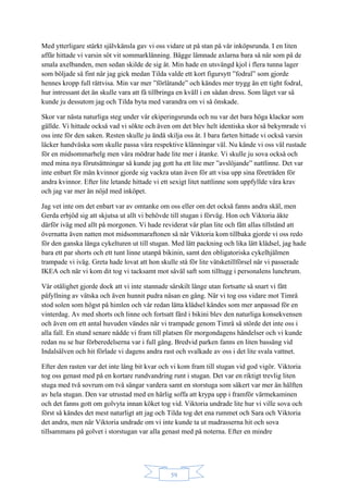 59
Med ytterligare stärkt självkänsla gav vi oss vidare ut på stan på vår inköpsrunda. I en liten
affär hittade vi varsin söt vit sommarklänning. Bägge lämnade axlarna bara så när som på de
smala axelbanden, men sedan skilde de sig åt. Min hade en utsvängd kjol i flera tunna lager
som böljade så fint när jag gick medan Tilda valde ett kort figursytt ”fodral” som gjorde
hennes kropp full rättvisa. Min var mer ”förlåtande” och kändes mer trygg än ett tight fodral,
hur intressant det än skulle vara att få tillbringa en kväll i en sådan dress. Som läget var så
kunde ju dessutom jag och Tilda byta med varandra om vi så önskade.
Skor var nästa naturliga steg under vår ekiperingsrunda och nu var det bara höga klackar som
gällde. Vi hittade också vad vi sökte och även om det blev helt identiska skor så bekymrade vi
oss inte för den saken. Resten skulle ju ändå skilja oss åt. I bara farten hittade vi också varsin
läcker handväska som skulle passa våra respektive klänningar väl. Nu kände vi oss väl rustade
för en midsommarhelg men våra mödrar hade lite mer i åtanke. Vi skulle ju sova också och
med mina nya förutsättningar så kunde jag gott ha ett lite mer ”avslöjande” nattlinne. Det var
inte enbart för män kvinnor gjorde sig vackra utan även för att visa upp sina företräden för
andra kvinnor. Efter lite letande hittade vi ett sexigt litet nattlinne som uppfyllde våra krav
och jag var mer än nöjd med inköpet.
Jag vet inte om det enbart var av omtanke om oss eller om det också fanns andra skäl, men
Gerda erbjöd sig att skjutsa ut allt vi behövde till stugan i förväg. Hon och Viktoria åkte
därför iväg med allt på morgonen. Vi hade reviderat vår plan lite och fått allas tillstånd att
övernatta även natten mot midsommaraftonen så när Viktoria kom tillbaka gjorde vi oss redo
för den ganska långa cykelturen ut till stugan. Med lätt packning och lika lätt klädsel, jag hade
bara ett par shorts och ett tunt linne utanpå bikinin, samt den obligatoriska cykelhjälmen
trampade vi iväg. Greta hade lovat att hon skulle stå för lite vätsketillförsel när vi passerade
IKEA och när vi kom dit tog vi tacksamt mot såväl saft som tilltugg i personalens lunchrum.
Vår otålighet gjorde dock att vi inte stannade särskilt länge utan fortsatte så snart vi fått
påfyllning av vätska och även hunnit pudra näsan en gång. När vi tog oss vidare mot Timrå
stod solen som högst på himlen och vår redan lätta klädsel kändes som mer anpassad för en
vinterdag. Av med shorts och linne och fortsatt färd i bikini blev den naturliga konsekvensen
och även om ett antal huvuden vändes när vi trampade genom Timrå så störde det inte oss i
alla fall. En stund senare nådde vi fram till platsen för morgondagens händelser och vi kunde
redan nu se hur förberedelserna var i full gång. Bredvid parken fanns en liten bassäng vid
Indalsälven och hit förlade vi dagens andra rast och svalkade av oss i det lite svala vattnet.
Efter den rasten var det inte lång bit kvar och vi kom fram till stugan vid god vigör. Viktoria
tog oss genast med på en kortare rundvandring runt i stugan. Det var en riktigt trevlig liten
stuga med två sovrum om två sängar vardera samt en storstuga som säkert var mer än hälften
av hela stugan. Den var utrustad med en härlig soffa att krypa upp i framför värmekaminen
och det fanns gott om golvyta innan köket tog vid. Viktoria undrade lite hur vi ville sova och
först så kändes det mest naturligt att jag och Tilda tog det ena rummet och Sara och Viktoria
det andra, men när Viktoria undrade om vi inte kunde ta ut madrasserna hit och sova
tillsammans på golvet i storstugan var alla genast med på noterna. Efter en mindre
 