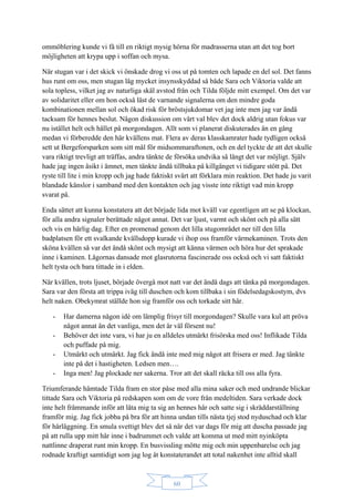 60
ommöblering kunde vi få till en riktigt mysig hörna för madrasserna utan att det tog bort
möjligheten att krypa upp i soffan och mysa.
När stugan var i det skick vi önskade drog vi oss ut på tomten och lapade en del sol. Det fanns
hus runt om oss, men stugan låg mycket insynsskyddad så både Sara och Viktoria valde att
sola topless, vilket jag av naturliga skäl avstod från och Tilda följde mitt exempel. Om det var
av solidaritet eller om hon också läst de varnande signalerna om den mindre goda
kombinationen mellan sol och ökad risk för bröstsjukdomar vet jag inte men jag var ändå
tacksam för hennes beslut. Någon diskussion om vårt val blev det dock aldrig utan fokus var
nu istället helt och hållet på morgondagen. Allt som vi planerat diskuterades än en gång
medan vi förberedde den här kvällens mat. Flera av deras klasskamrater hade tydligen också
sett ut Bergeforsparken som sitt mål för midsommaraftonen, och en del tyckte de att det skulle
vara riktigt trevligt att träffas, andra tänkte de försöka undvika så långt det var möjligt. Själv
hade jag ingen åsikt i ämnet, men tänkte ändå tillbaka på killgänget vi tidigare stött på. Det
ryste till lite i min kropp och jag hade faktiskt svårt att förklara min reaktion. Det hade ju varit
blandade känslor i samband med den kontakten och jag visste inte riktigt vad min kropp
svarat på.
Enda sättet att kunna konstatera att det började lida mot kväll var egentligen att se på klockan,
för alla andra signaler berättade något annat. Det var ljust, varmt och skönt och på alla sätt
och vis en härlig dag. Efter en promenad genom det lilla stugområdet ner till den lilla
badplatsen för ett svalkande kvällsdopp kurade vi ihop oss framför värmekaminen. Trots den
sköna kvällen så var det ändå skönt och mysigt att känna värmen och höra hur det sprakade
inne i kaminen. Lågornas dansade mot glasrutorna fascinerade oss också och vi satt faktiskt
helt tysta och bara tittade in i elden.
När kvällen, trots ljuset, började övergå mot natt var det ändå dags att tänka på morgondagen.
Sara var den första att trippa iväg till duschen och kom tillbaka i sin födelsedagskostym, dvs
helt naken. Obekymrat ställde hon sig framför oss och torkade sitt hår.
- Har damerna någon idé om lämplig frisyr till morgondagen? Skulle vara kul att pröva
något annat än det vanliga, men det är väl försent nu!
- Behöver det inte vara, vi har ju en alldeles utmärkt frisörska med oss! Inflikade Tilda
och puffade på mig.
- Utmärkt och utmärkt. Jag fick ändå inte med mig något att frisera er med. Jag tänkte
inte på det i hastigheten. Ledsen men….
- Inga men! Jag plockade ner sakerna. Tror att det skall räcka till oss alla fyra.
Triumferande hämtade Tilda fram en stor påse med alla mina saker och med undrande blickar
tittade Sara och Viktoria på redskapen som om de vore från medeltiden. Sara verkade dock
inte helt främmande inför att låta mig ta sig an hennes hår och satte sig i skräddarställning
framför mig. Jag fick jobba på bra för att hinna undan tills nästa tjej stod nyduschad och klar
för hårläggning. En smula svettigt blev det så när det var dags för mig att duscha passade jag
på att rulla upp mitt hår inne i badrummet och valde att komma ut med mitt nyinköpta
nattlinne draperat runt min kropp. En busvissling mötte mig och min uppenbarelse och jag
rodnade kraftigt samtidigt som jag log åt konstaterandet att total nakenhet inte alltid skall
 