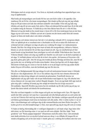 61
förknippas med ett sexigt uttryck. Viss form av skylande emballage kan uppenbarligen vara
nog så upphetsande.
Med tanke på morgondagen som kunde bli hur sen som helst valde vi att uppsöka våra
madrasser för att få lite vila innan morgondagen. Det tittade nyfiket på mig när jag rullade
ihop en filt på tvären och lade den närmast nedanför våra kuddar. Först när jag lade mig
tillrätta och såg till att min nacke fick stöd av filten och därmed lät huvudet bara få ett lätt stöd
av kudden insåg de finessen. Vi behövde ju inte leka fakirer bara för att vi ville bli fina.
Däremot så tog det ändå en bra stund innan vi kom till ro för fyra tonårstjejer kan ju inte bara
lägga sig ner och somna. Alldeles oavsett att vi pratat om det mesta under hela det senaste
dygnet så fanns det ändå saker som måste avhandlas.
Pratet tog ny och nästan intensivare fart när vi så sakteliga vaknade till liv morgonen därpå.
Alla var spända på att se resultatet men vi beslutade oss för att avvakta tills frukosten var
avklarad och det verkligen var dags att göra oss i ordning för etapp 1 av midsommarens
firande. Det blev lite rörigt ett tag men snart så hade alla morgonbestyr, inklusive frukost,
klarats av och de stod på kö för att låta mig ta hand om allt. Jag var emellertid på ett litet
annat humör så jag beordrade fram ytterligare en stol och ställde Tilda bakom den. Sara och
Viktoria fattade vinken och slog sig snabbt ner framför oss och snart var de helt avspolade så
att säga. Vi skiftade platser och nu fick de ta bort våra spolar. Att kamma ut frisyrerna ville
jag dock gärna göra själv. Inte för att jag inte trodde på deras förmåga att klara det, utan för att
jag tyckte det var så härligt att få sätta mina händer i deras ljuvliga hår och få skapa något.
Dessutom så hade jag en vision av hur de skulle se ut nu på dagen och hur jag sedan skulle
ändra frisyren till kvällen, men det berättade jag inte för dem än.
När alla var färdigkammade fick jag många lovord och tacksamma kramar innan vi började
klä på oss våra dagkreationer. De var av lite enklare slag och lite mer oömma eftersom det
handlade om dans kring stången och matsäck på gräsmattan. Framförallt skorna var
lågklackade och jag själv hade valt ett par ballerinaskor med öppen tå. Jag ville absolut inte
missa chansen att visa upp mina vackert färgade tånaglar. Även om jag hade fullt upp med att
göra mig själv i ordning så kunde jag inte undgå att notera hur de övriga successivt
förvandlades. Speciellt försökte jag notera hur de sminkade sig för där tyckte jag att jag var
ljusår från deras teknik och känsla för kombinationer.
När alla var klara trippade vi ut från stugan och gick ner mot ängen mitt i byn. På vägen dit
anslöt det folk i princip vid varje hus vi passerade och alla hälsade glatt på oss och tyckte det
var kul att Viktoria fick med sig sina kompisar också. Det kändes verkligen speciellt att gå där
och känna gemenskapen med mina tre kamrater och alla andra. Alla vi mötte tyckte vi var så
söta i våra klänningar och verkligen såg så där sommarfräscha som bara flickor kan göra. Vi
tyckte givetvis om alla komplimanger vi fick, men speciellt jag sög åt mig allt som en svamp.
Vi hade en härlig eftermiddag där vi verkligen slappnade av och hade roligt. Inga leker eller
aktiviteter var för barnsliga utan vi var med om allt som erbjöds. Det blev både ”Små
grodorna” och ”Packa pappas kappsäck” tillsammans med alla andra i byn. Lätt utmattade
men ändå euforiska över en mycket lyckad samvaro drog vi oss tillbaka till stugan för en
stunds avkoppling och en bit mat innan vi skulle göra oss i ordning för kvällens aktivitet som
 