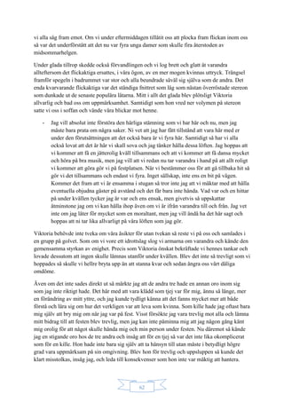 62
vi alla såg fram emot. Om vi under eftermiddagen tillåtit oss att plocka fram flickan inom oss
så var det underförstått att det nu var fyra unga damer som skulle fira återstoden av
midsommarhelgen.
Under glada tillrop skedde också förvandlingen och vi log brett och glatt åt varandra
allteftersom det flickaktiga ersattes, i våra ögon, av en mer mogen kvinnas uttryck. Trängsel
framför spegeln i badrummet var stor och alla beundrade såväl sig själva som de andra. Det
enda kvarvarande flickaktiga var det ständiga fnittret som låg som nästan överröstade stereon
som dunkade ut de senaste populära låtarna. Mitt i allt det glada blev plötsligt Viktoria
allvarlig och bad oss om uppmärksamhet. Samtidigt som hon vred ner volymen på stereon
satte vi oss i soffan och vände våra blickar mot henne.
- Jag vill absolut inte förstöra den härliga stämning som vi har här och nu, men jag
måste bara prata om några saker. Ni vet att jag har fått tillstånd att vara här med er
under den förutsättningen att det också bara är vi fyra här. Samtidigt så har vi alla
också lovat att det är här vi skall sova och jag tänker hålla dessa löften. Jag hoppas att
vi kommer att få en jätterolig kväll tillsammans och att vi kommer att få dansa mycket
och höra på bra musik, men jag vill att vi redan nu tar varandra i hand på att allt roligt
vi kommer att göra gör vi på festplatsen. När vi bestämmer oss för att gå tillbaka hit så
gör vi det tillsammans och endast vi fyra. Inget sällskap, inte ens en bit på vägen.
Kommer det fram att vi är ensamma i stugan så tror inte jag att vi mäktar med att hålla
eventuella objudna gäster på avstånd och det får bara inte hända. Vad var och en hittar
på under kvällen tycker jag är var och ens ensak, men givetvis så uppskattar
åtminstone jag om vi kan hålla ihop även om vi är ifrån varandra till och från. Jag vet
inte om jag låter för mycket som en moraltant, men jag vill ändå ha det här sagt och
hoppas att ni tar lika allvarligt på våra löften som jag gör.
Viktoria behövde inte tveka om våra åsikter för utan tvekan så reste vi på oss och samlades i
en grupp på golvet. Som om vi vore ett idrottslag slog vi armarna om varandra och kände den
gemensamma styrkan av enighet. Precis som Viktoria önskat bekräftade vi hennes tankar och
lovade dessutom att ingen skulle lämnas utanför under kvällen. Blev det inte så trevligt som vi
hoppades så skulle vi hellre bryta upp än att stanna kvar och sedan ångra oss vårt dåliga
omdöme.
Även om det inte sades direkt ut så märkte jag att de andra tre hade en annan oro inom sig
som jag inte riktigt hade. Det här med att vara klädd som tjej var för mig, ännu så länge, mer
en förändring av mitt yttre, och jag kunde tydligt känna att det fanns mycket mer att både
förstå och lära sig om hur det verkligen var att leva som kvinna. Som kille hade jag oftast bara
mig själv att bry mig om när jag var på fest. Visst försökte jag vara trevlig mot alla och lämna
mitt bidrag till att festen blev trevlig, men jag kan inte påminna mig att jag någon gång känt
mig orolig för att något skulle hända mig och min person under festen. Nu däremot så kände
jag en stigande oro hos de tre andra och insåg att för en tjej så var det inte lika okomplicerat
som för en kille. Hon hade inte bara sig själv att ta hänsyn till utan måste i betydligt högre
grad vara uppmärksam på sin omgivning. Blev hon för trevlig och uppsluppen så kunde det
klart misstolkas, insåg jag, och leda till konsekvenser som hon inte var mäktig att hantera.
 