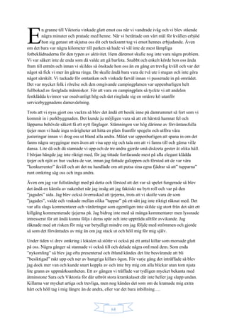 64
n granne till Viktoria vinkade glatt emot oss när vi vandrade iväg och vi blev stående
några minuter och pratade med henne. När vi berättade om vårt mål för kvällen erbjöd
hon sig genast att skjutsa oss dit och tacksamt tog vi emot hennes erbjudande. Även
om det bara var några kilometer till parken så hade vi väl inte de mest lämpliga
fotbeklädnaderna för den typen av aktivitet. Hem däremot skulle nog inte vara några problem.
Vi var säkert inte de enda som då valde att gå barfota. Snabbt och enkelt körde hon oss ända
fram till entrén och innan vi skildes så önskade hon oss än en gång en trevlig kväll och var det
något så fick vi mer än gärna ringa. De skulle ändå bara vara de två ute i stugan och inte göra
något särskilt. Vi tackade för omtanken och vinkade farväl innan vi passerade in på området.
Det var mycket folk i rörelse och den omgivande campingplatsen var uppenbarligen helt
fullbokad av festglada människor. För att vara en campingplats så tyckte vi att andelen
festklädda kvinnor var osedvanligt hög och det ringlade sig en smärre kö utanför
servicebyggnadens damavdelning.
Trots att vi nyss gjort oss vackra så blev det ändå ett besök inne på damrummet så fort som vi
kommit in i parkbyggnaden. Det kunde ju möjligen vara så att ett hårstrå hamnat fel och
läpparna behövde säkert få ett nytt färglager. Stämningen var hög därinne av förväntansfulla
tjejer men vi hade inga svårigheter att hitta en plats framför spegeln och utföra våra
justeringar innan vi drog oss ut bland alla andra. Målet var uppenbarligen att spana in om det
fanns några snyggingar men även att visa upp sig och tala om att vi fanns till och gärna ville
dansa. Lite då och då stannade vi upp och de tre andra gjorde små diskreta gester åt olika håll.
I början hängde jag inte riktigt med, för jag tittade fortfarande mest på alla elegant klädda
tjejer och njöt av hur vackra de var, innan jag fattade galoppen och förstod att de var våra
”konkurrenter” ikväll och att det nu handlade om att putsa sina egna fjädrar så att” tupparna”
runt omkring såg oss och inga andra.
Även om jag var fullständigt med på detta och förstod att det var så spelet fungerade så blev
det ändå en känsla av nakenhet när jag insåg att jag faktiskt nu bytt roll och var på den
”jagades” sida. Jag blev också överraskad att tjejerna, trots att vi skulle vara de som
”jagades”, valde och vrakade mellan olika ”tuppar” på ett sätt jag inte riktigt räknat med. Det
var alla slags kommentarer och värderingar som egentligen inte skilde sig stort från det sätt ett
killgäng kommenterade tjejerna på. Jag bidrog inte med så många kommentarer men lyssnade
intresserat för att ändå kunna följa i deras spår och inte uppträda alltför avvikande. Jag
räknade med att risken för mig var betydligt mindre om jag följde med strömmen och gjorde
så som det förväntades av mig än om jag stack ut och höll mig för mig själv.
Under tiden vi drev omkring i lokalen så stötte vi också på ett antal killar som morsade glatt
på oss. Några gånger så stannade vi också till och delade några ord med dem. Som enda
”nykomling” så blev jag ofta presenterad och ibland kändes det lite besvärande att bli
”besiktigad” rakt upp och ner av hungriga killars ögon. För varje gång det inträffade så blev
jag dock mer van och kunde snart koppla av och inte bry mig om alla blickar utan tom njuta
lite grann av uppmärksamheten. Ett av gängen vi träffade var tydligen mycket bekanta med
åtminstone Sara och Viktoria för där utbröt stora kramkalaset där inte heller jag slapp undan.
Killarna var mycket artiga och trevliga, men nog kändes det som om de kramade mig extra
hårt och höll tag i mig längre än de andra, eller var det bara inbillning….
E
 
