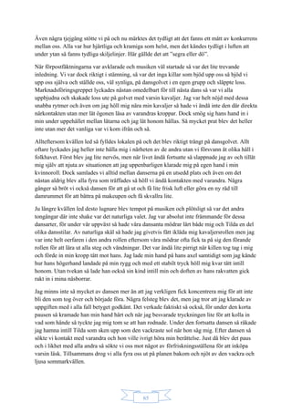 65
Även några tjejgäng stötte vi på och nu märktes det tydligt att det fanns ett mått av konkurrens
mellan oss. Alla var hur hjärtliga och kramiga som helst, men det kändes tydligt i luften att
under ytan så fanns tydliga skiljelinjer. Här gällde det att ”segra eller dö”.
När förpostfäktningarna var avklarade och musiken väl startade så var det lite trevande
inledning. Vi var dock riktigt i stämning, så var det inga killar som bjöd upp oss så bjöd vi
upp oss själva och ställde oss, väl synliga, på dansgolvet i en egen grupp och släppte loss.
Marknadsföringsgreppet lyckades nästan omedelbart för till nästa dans så var vi alla
uppbjudna och skakade loss ute på golvet med varsin kavaljer. Jag var helt nöjd med dessa
snabba rytmer och även om jag höll mig nära min kavaljer så hade vi ändå inte den där direkta
närkontakten utan mer lät ögonen läsa av varandras kroppar. Dock smög sig hans hand in i
min under uppehållet mellan låtarna och jag lät honom hållas. Så mycket prat blev det heller
inte utan mer det vanliga var vi kom ifrån och så.
Allteftersom kvällen led så fylldes lokalen på och det blev riktigt trångt på dansgolvet. Allt
oftare lyckades jag heller inte hålla mig i närheten av de andra utan vi försvann åt olika håll i
folkhavet. Först blev jag lite nervös, men när livet ändå fortsatte så slappnade jag av och tillät
mig själv att njuta av situationen att jag uppenbarligen klarade mig på egen hand i min
kvinnoroll. Dock samlades vi alltid mellan danserna på en utsedd plats och även om det
nästan aldrig blev alla fyra som träffades så höll vi ändå kontakten med varandra. Några
gånger så bröt vi också dansen för att gå ut och få lite frisk luft eller göra en ny räd till
damrummet för att bättra på makeupen och få skvallra lite.
Ju längre kvällen led desto lugnare blev tempot på musiken och plötsligt så var det andra
tongångar där inte shake var det naturliga valet. Jag var absolut inte främmande för dessa
dansarter, för under vår uppväxt så hade våra dansanta mödrar lärt både mig och Tilda en del
olika dansstilar. Av naturliga skäl så hade jag givetvis fått ikläda mig kavaljersrollen men jag
var inte helt oerfaren i den andra rollen eftersom våra mödrar ofta fick ta på sig den förande
rollen för att lära ut alla steg och vändningar. Det var ändå lite pirrigt när killen tog tag i mig
och förde in min kropp tätt mot hans. Jag lade min hand på hans axel samtidigt som jag kände
hur hans högerhand landade på min rygg och med ett stabilt tryck höll mig kvar tätt intill
honom. Utan tvekan så lade han också sin kind intill min och doften av hans rakvatten gick
rakt in i mina näsborrar.
Jag minns inte så mycket av dansen mer än att jag verkligen fick koncentrera mig för att inte
bli den som tog över och började föra. Några felsteg blev det, men jag tror att jag klarade av
uppgiften med i alla fall betyget godkänt. Det verkade faktiskt så också, för under den korta
pausen så kramade han min hand hårt och när jag besvarade tryckningen lite för att kolla in
vad som hände så tyckte jag mig tom se att han rodnade. Under den fortsatta dansen så råkade
jag hamna intill Tilda som sken upp som den vackraste sol när hon såg mig. Efter dansen så
sökte vi kontakt med varandra och hon ville ivrigt höra min berättelse. Just då blev det paus
och i likhet med alla andra så sökte vi oss mot något av förfriskningsställena för att inköpa
varsin läsk. Tillsammans drog vi alla fyra oss ut på planen bakom och njöt av den vackra och
ljusa sommarkvällen.
 