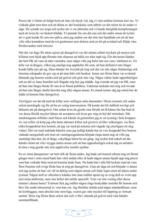 66
Precis när vi hittat ett ledigt bord att inta vår dryck vid, såg vi våra mödrar komma mot oss. Vi
vinkade glatt mot dem och att döma av det kramkalas som utbröt var det minst tio år sedan vi
sågs. De synade oss noga och tyckte att vi var jättesöta och vi kunde återgälda komplimangen
med att även de var läckert klädda. Vi pratade lite om det ena och det andra innan de tyckte
att vi gott kunde få vara oss själva, men jag undrar om det inte mer handlade om att de åter
ville söka kontakten med de två gentlemen som diskret stod en bit på avstånd och följde våra
förehavanden med intresse.
När det var dags för nästa sejour på dansgolvet var det nästan enbart tryckare på menyn och
killarna som bjöd upp försatte inte chansen att hålla oss nära inpå sig. För det mesta kändes
det helt OK att vara så nära varandra, men några ville jag helst inte ens vara i närheten av. En
kille var så dragen, vilket jag oturligt nog upptäckte för sent, att han definitivt inte längre
kunde hålla styr på sig. Hans händer for överallt på mig och det var inte några finkänsliga och
ömsinta eskapader de gav sig ut på utan hårt och burdust. Innan ens första låten var avslutad
lämnade jag honom sonika mitt på golvet och gick min väg. Några vakter hade uppenbarligen
sett en del av hans framfart och frågade mig hur jag mådde. Jag svarade att jag var OK, men
att han inte längre borde få vara kvar bland publiken. Vakterna nickade mot mig och lovade
att han inte längre skulle besvära mig eller någon annan. En stund senare såg jag också hur de
ledde ut honom från dansgolvet.
Trevligare var det då med de killar som verkligen satte dansandet i första rummet och sedan
också ansträngde sig för att ha en vettig konversation. Då kunde det bli dubbelt trevligt och
lättsamt ute på dansgolvet. Om sedan även de gjorde sina försök att få känna lite bar hud så
var dessa försök mycket lättare att acceptera och även gav mig en hel del stimulans. När
smekningarna utfördes med finess och känsla så genomfors jag av en rysning i hela kroppen.
Av ren reflex så kröp jag ofta ännu närmare killen och givetvis så blev tolkningen, via flera
olika kroppsdelar hos honom, att jag var med på noterna och vågade sig ytterligare ett steg
vidare. Det var med tudelade känslor som jag tydligt kände hur en viss kroppsdel hos honom
vädrade morgonluft och trots att varningssignalerna började ringa inom mig så ville jag
samtidigt låta den, än så länge, oskyldiga leken ha sin gång. Jag tyckte helt enkelt att det
kändes skönt att vila i trygga starka armar och att han uppenbarligen också såg en attraktiv
kvinna i mig gjorde inte min upplevelse mindre njutbar.
En av mina danspartner var helt olik de flesta andra. Jag hade sett honom närma mig ett flertal
gånger men i sista stund hade han vikit undan eller så hade någon annan bjudit upp mig precis
som han verkade fatta mod att komma ända fram. Nu hade han i alla fall lyckats med att vara
först framme och ivrigt förde han ut mig på dansgolvet. Utan att säga ett ord började vi dansa
och jag tyckte att han var väl så duktig som någon annan och hade inget emot att dansa under
tystnad. Någon doft av aftershave kändes inte utan istället spred sig en svag doft av svett upp
mot mina näsborrar, men inte heller det störde speciellt. Vem var inte svettig efter dessa
timmar i denna bastu? Tvärtom fick jag istället någon slags beskyddar instinkt för honom och
blev lite smått intresserad av vem han var. Jag försökte inleda med några standardfraser, men
de korthuggna, men absolut inte otrevliga, svaren gav inte mycket till öppning av fortsatt
samtal. Strax tog första låten också slut och vi blev stående på golvet med våra händer
sammanflätade.
 