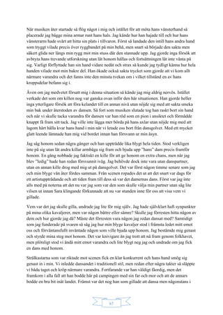 67
När musiken åter startade så flög något i mig och istället för att möta hans vänsterhand så
placerade jag bägge mina armar runt hans hals. Jag kände hur han hajade till och hur hans
vänsterarm hade svårt att hitta sin plats i tillvaron. Först så landade den intill hans andra hand
som tryggt vilade precis över ryggbandet på min behå, men snart så började den sakta men
säkert glida ner längs min rygg mot min stuss där den stannade upp. Jag gjorde inga försök att
avbryta hans trevande utforskning utan lät honom hållas och fortsättningen lät inte vänta på
sig. Varligt förflyttade han sin hand vidare nedåt och strax så kunde jag tydligt känna hur hela
handen vilade mot min bakre del. Han ökade också sakta trycket som gjorde att vi kom allt
närmare varandra och det fanns inte den minsta tvekan om i vilket tillstånd en av hans
kroppsdelar befann sig i.
Även om jag medvetet försatt mig i denna situation så kände jag mig aldrig nervös. Istället
verkade det som om killen nog var ganska ovan inför den här situationen. Han gjorde heller
inga ytterligare försök att föra kelandet till en annan nivå utan nöjde sig med att sakta smeka
min bak under återstoden av dansen. Så fort som musiken slutade tog han raskt bort sin hand
och när vi skulle tacka varandra för dansen var han röd som en pion i ansiktet och förmådde
knappt få fram sitt tack. Jag ville inte lägga mer börda på hans axlar utan nöjde mig med att
lagom hårt hålla kvar hans hand i min när vi letade oss bort från dansgolvet. Med ett mycket
glatt leende lämnade han mig vid bordet innan han försvann ur min åsyn.
Jag såg honom sedan några gånger och han uppträdde lika blygt hela tiden. Stod verkligen
inte på sig utan lät andra killar armbåga sig fram och bjuda upp ”hans” dam precis framför
honom. En gång nobbade jag faktiskt en kille för att ge honom en extra chans, men när jag
blev ”ledig” hade han redan försvunnit iväg. Jag behövde dock inte vara utan danspartner,
utan en annan kille drog med mig ut på dansgolvet. Det var först någon timme senare som jag
och min blyge vän åter fördes samman. Från scenen ropades det ut att det snart var dags för
ett artistuppträdande och att tiden fram till dess så var det damernas dans. Först var jag inte
alls med på noterna att det nu var jag som var den som skulle välja min partner utan såg lite
vilsen ut innan Sara klingande förkunnade att nu var stunden inne för oss att visa vem vi
gillade.
Vem var det jag skulle gilla, undrade jag lite för mig själv. Jag hade självklart haft synpunkter
på mina olika kavaljerer, men var någon bättre eller sämre? Skulle jag förresten hitta någon av
dem och hur gjorde jag då? Måste det förresten vara någon jag redan dansat med? Samtidigt
som jag funderade på svaren så såg jag hur min blyge kavaljer stod i främsta ledet mitt emot
oss och förväntansfullt inväntade någon som ville bjuda upp honom. Jag bestämde mig genast
och styrde mina steg mot honom. Det var knivigare än jag trott att nå fram genom folkhavet,
men plötsligt stod vi ändå mitt emot varandra och lite blygt neg jag och undrade om jag fick
en dans med honom.
Strålkastarna som var riktade mot scenen fick en klar konkurrent och hans hand smög sig
genast in i min. Vi inledde dansandet i traditionell stil, men redan efter några takter så släppte
vi båda taget och kröp närmare varandra. Fortfarande var han väldigt fåordig, men det
framkom i alla fall att han bodde här på campingen med sin far och mor och att de annars
bodde en bra bit inåt landet. Främst var det nog han som gillade att dansa men någonstans i
 