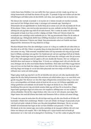 68
vimlet fanns hans föräldrar. Lite mer talför blev han i pausen och det visade sig att han var
riktigt humoristisk och hade bra distans till sig själv. Vi pratade livligt om kvällen och den här
tillställningen och båda tyckte att den hittills varit okej, men egentligen inte så mycket mer.
När dansen åter startade så pratade vi så mycket att vi nästan missade att musiken tystnade,
men med ett litet förläget skratt insåg vi misstaget och stannade upp. Samtidigt så
förkunnades det att uppträdandet nu skulle börja på en annan scen och alla skyndade dit för att
få bra platser. Oskar, som min kavaljer presenterat sig som, undrade om han fick göra mig
sällskap dit och jag hade inga skäl till att neka honom. När vi mötte de andra vid vår avtalade
mötespunkt så hade även Sara en kille i släptåg och både Tilda och Viktoria tittade lite
avundsjukt men samtidigt också undrande på oss. När jag presenterade Oskar för de andra så
inkluderade jag i förbigående därför hans tillfälliga bostadsort och hans resesällskap och
genast blev åtminstone Viktoria mer lättad. Sara presenterade också sin Fredrik men hans
bakgrund blev åtminstone för mig okänd än så länge.
Musiken började höras från den närbelägna scenen så vi drog oss snabbt dit och sökte hitta en
bra plats att se allt från. Oskar var ganska lång så artigt placerade han sig bakom mig och slog
sina armar om mig. Tilda noterade omedelbart detta och log menande mot mig och jag kunde
bara le tillbaka samtidigt som jag blev lite fundersam på vad som egentligen höll på att hända.
Några längre funderingar hann jag emellertid inte med innan det verkligen satte fart på scenen
och vi blev fullt upptagna med att uppleva allt som skedde där framme. Det var verkligen en
fartfylld show med massor av härliga låtar. Vi levde oss verkligen med i allt och ofta blev det
rena allsången när de allra mest kända låtarna framfördes. Hela tiden stod Oskar tryggt bakom
mig och även om han hade hur många chanser som helst att låta sina händer ge sig ut på egna
strövtåg längs min kropp så var de hela tiden placerade runt min midja och höll mig i ett
stillsamt men varmt och skönt grepp.
Någon gång vände jag mig halvt om för att bekräfta min närvaro och söka ögonkontakt efter
någon bra låt eller härlig kommentar från artisterna och alltid möttes jag av en varm blick som
gjorde mig glad. När showen var slut efter några obligatoriska extranummer drog vi oss mot
ett av serveringstälten och hittade också ett bord att slå oss ner vid. Killarna uppträdde som
riktiga gentlemen och undrade om de kunde fixa något att dricka åt oss. Efter utförd
beställning försvann de iväg och direkt utsattes både jag och Sara för en korseld av frågor.
Ingen hade egentligen något att erinra mot vårt respektive sällskap utan var mer nyfikna i
största allmänhet. Om de blev något klokare efter våra svar är väl tveksamt, men några fler
frågor hanns inte med då killarna återvände med famnarna fulla av dricka och annat tilltugg.
Vi kunde inte annat än tacka dem för allt de köpt med sig och alla våra försök att få bidra till
kostnaden viftades bort enstämmigt. Medan vi satt och stillade vår hunger så passerade ett par
vårt bord och glatt vinkade åt Oskar som lika glatt återgäldade hälsningen. När de var utom
hörhåll så konstaterade han lugnt att det var hans föräldrar som passerat. Vi blev lite
förvånade att de inte stannat upp, men tyckte samtidigt att de nog gjort alldeles rätt och visat
Oskar stor hänsyn och respekt. När vi ätit färdigt och vi tjejer hunnit med ett besök på
damrummet var vi åter redo att ta dansgolvet i besittning. Vi sex blev sedan ett gäng för resten
 