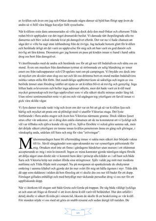 69
av kvällen och även om jag och Oskar dansade några danser så bjöd han flitigt upp även de
andra så vi höll våra bägge kavaljer fullt sysselsatta.
När kvällens sista dans annonserades så ville jag dock dela den med Oskar och eftersom Tilda
redan blivit uppbjuden var det inget dramatiskt beslut. Vi dansade tätt ihopslingrade alla tre
danserna och blev också stående kvar på dansgolvet efteråt. Det var nu vi hade chansen att
säga det vi ville ha sagt utan inblandning från de övriga. Jag tackade honom glatt för kvällen
och berättade ärligt att det varit en upplevelse för mig och att han varit en god dansör och
trevlig att lära känna. Dessutom gav jag honom en puss på kinden innan vi hand i hand sakta
drog oss bort från dansgolvet.
Vi återförenades med de andra och bestämde oss för att gå ner till Indalsälven och sätta oss en
stund. Även om musiken från dansbanan tystnat så strömmade en salig blandning av toner
emot oss från radioapparater och CD-spelare runt om på campingen. Vi brydde oss dock inte
så mycket om skvalet utan slog oss ner och lät oss drömma bort en stund medan Indalsälvens
mörka vatten stilla flöt förbi. Det oundvikliga uppbrottet kom så sakteliga och ingen av oss
berörde ämnet utan föredrog istället att njuta av att kvällen blivit så trevlig och gemytlig. Inga
löften hade avlevererats och heller inga adresser utbytts, men det hade varit en kväll med
mycket gemenskap och trevliga upplevelser som vi alla säkert skulle minnas under lång tid.
Utan större sentimentalitet reste vi på oss och vid utgången tog ytterligare ett farväl innan vi
gick våra skilda vägar.
Vi fyra damer travade raskt iväg och även om det var en bit att gå så var kvällen ljus och
härlig och mycket att prata om så plötsligt stod vi utanför Viktorias stuga. Det lyste
fortfarande i flera andra stugor och även hos Viktorias närmaste granne. Dock släktes ljuset
strax efter vår ankomst, så vi drog den enkla slutsatsen att de nu konstaterat att vi lyckligt och
väl var tillbaka och själva kunde slå sig till ro. Själva försökte vi också göra samma sak, men
det dröjde säkert ytterligare en timme innan kvällen penetrerats ännu en gång och gliringar, i
vänskaplig anda, utdelats till Sara och mig för våra ”erövringar”.
idsommardagen hann bli eftermiddag innan vi sakta men säkert åter började vakna
till liv. Såväl sänggåendet som uppvaknandet nu var synnerligen påfrestande för
mig. Orsaken stod inte att finna i gårdagens händelser utan snarare i ett ohämmat
accepterande av mig i min kvinnoroll. Ingen av mina kamrater gjorde nämligen några försök
att dölja något utan direkt när vi kommit hem åkte i princip alla kläder av i all hast och både
Sara och Viktoria kröp ner endast iförda sina stringtrosor. Själv valde jag mitt mer modesta
nattlinne och Tilda följde mitt exempel. Nu på morgonen så spankulerade de obekymrat
omkring i samma klädsel och gjorde det än mer svårt för mig att hålla ögonen i styr. Tilda dök
då upp som räddaren i nöden då hon föreslog att vi skulle dra oss ner till badet för ett dopp.
Förslaget gillades enhälligt och med betydligt mer täckande persedlar drog vi oss ner för ett
uppfriskande dopp.
När vi återkom till stugan satt både Greta och Gerda på trappan. De såg båda väldigt lyckliga
ut och utan att fråga så förstod vi att även deras kväll varit till belåtenhet. Hur den utfallit i
detalj skulle vi säkert få reda på i sinom tid, liksom de skulle få en beskrivning av vår kväll.
För stunden nöjde vi oss med att göra en snabb resumé och sedan återgå till nutiden. De
M
 