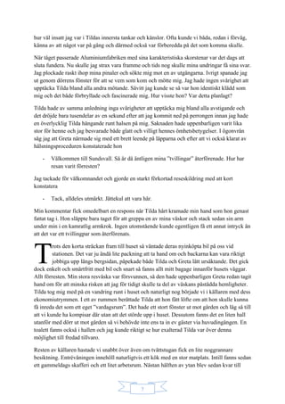 7
hur väl insatt jag var i Tildas innersta tankar och känslor. Ofta kunde vi båda, redan i förväg,
känna av att något var på gång och därmed också var förberedda på det som komma skulle.
När tåget passerade Aluminiumfabriken med sina karakteristiska skorstenar var det dags att
sluta fundera. Nu skulle jag strax vara framme och tids nog skulle mina undringar få sina svar.
Jag plockade raskt ihop mina pinaler och sökte mig mot en av utgångarna. Ivrigt spanade jag
ut genom dörrens fönster för att se vem som kom och mötte mig. Jag hade ingen svårighet att
upptäcka Tilda bland alla andra mötande. Såvitt jag kunde se så var hon identiskt klädd som
mig och det både förbryllade och fascinerade mig. Hur visste hon? Var detta planlagt?
Tilda hade av samma anledning inga svårigheter att upptäcka mig bland alla avstigande och
det dröjde bara tusendelar av en sekund efter att jag kommit ned på perrongen innan jag hade
en överlycklig Tilda hängande runt halsen på mig. Saknaden hade uppenbarligen varit lika
stor för henne och jag besvarade både glatt och villigt hennes ömhetsbetygelser. I ögonvrån
såg jag att Greta närmade sig med ett brett leende på läpparna och efter att vi också klarat av
hälsningsproceduren konstaterade hon
- Välkommen till Sundsvall. Så är då äntligen mina ”tvillingar” återförenade. Hur har
resan varit förresten?
Jag tackade för välkomnandet och gjorde en starkt förkortad reseskildring med att kort
konstatera
- Tack, alldeles utmärkt. Jättekul att vara här.
Min kommentar fick omedelbart en respons när Tilda hårt kramade min hand som hon genast
fattat tag i. Hon släppte bara taget för att greppa en av mina väskor och stack sedan sin arm
under min i en kamratlig armkrok. Ingen utomstående kunde egentligen få ett annat intryck än
att det var ett tvillingpar som återförenats.
rots den korta sträckan fram till huset så väntade deras nyinköpta bil på oss vid
stationen. Det var ju ändå lite packning att ta hand om och backarna kan vara riktigt
jobbiga upp längs bergsidan, påpekade både Tilda och Greta lätt ursäktande. Det gick
dock enkelt och smärtfritt med bil och snart så fanns allt mitt bagage innanför husets väggar.
Allt förresten. Min stora resväska var försvunnen, så den hade uppenbarligen Greta redan tagit
hand om för att minska risken att jag för tidigt skulle ta del av väskans påstådda hemligheter.
Tilda tog mig med på en vandring runt i huset och naturligt nog började vi i källaren med dess
ekonomiutrymmen. I ett av rummen berättade Tilda att hon fått löfte om att hon skulle kunna
få inreda det som ett eget ”vardagsrum”. Det hade ett stort fönster ut mot gården och låg så till
att vi kunde ha kompisar där utan att det störde upp i huset. Dessutom fanns det en liten hall
utanför med dörr ut mot gården så vi behövde inte ens ta in ev gäster via huvudingången. En
toalett fanns också i hallen och jag kunde riktigt se hur exalterad Tilda var över denna
möjlighet till fredad tillvaro.
Resten av källaren hastade vi snabbt över även om tvättstugan fick en lite noggrannare
besiktning. Entrévåningen innehöll naturligtvis ett kök med en stor matplats. Intill fanns sedan
ett gammeldags skafferi och ett litet arbetsrum. Nästan hälften av ytan blev sedan kvar till
T
 