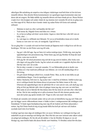 71
säkerligen fått anledning att ompröva sina tidigare värderingar stod helt klart så fort de kom
innanför dörren. Den absolut första kommentaren var egentligen ingen kommentar utan mer
deras sätt att reagera. De båda ställde sig innanför dörren och bara tittade på oss. Deras blickar
svepte över våra kroppar och sedan vände de sig stumma mot varandra för att än en gång syna
oss från topp till tå. Med ett skevt leende vände sig sedan Petter till Greta och undrade
stillsamt
- Skämtar ni med oss eller vad handlar det här om?
- Vad menar du, frågade Greta med äkta oro i rösten.
- Jo, ni har ju tydligt och klart varsin dotter. Ingen av dom här kan i alla fall vara en
kille, eller…..
- Ja, vad säger ni, inflikade mor lättsamt. Ni var ju så bombsäkra innan att ni skulle
kunna se vem som var vem, så varsågoda. Upp till bevis.
Än en gång blev vi synade och med ett brett leende på läpparna stod vi tåligt kvar och lät oss
besiktigas. Till slut var det Petter som tog till orda.
- Jag ger i alla fall upp. Jag ser bara två vackra tonåriga tjejer. Förlåt mig, men jag har
uppenbarligen inte presenterat mig. Petter heter jag och jag försöker få ihop det med
Greta, vems mor nu det är.
- Och jag får väl också presentera mig och det är jag som är Joakim, eller Jocke som
alla säger och jag gillar Gerda. Jag ber också om ursäkt om vi uppträtt ohyfsat eller så.
Det har inte varit vår avsikt.
- Det är okej, svarade vi i mun på varandra. Vi var förberedda på att ni skulle vara
nyfikna så vi har medvetet jobbat på vara likheter, så vi är allt medskyldiga till er
förvirring.
- Ett gott skratt förlänger alltid livet, svarade Petter. Men, nu får ni inte hålla oss på
sträckbänken längre. Vem är egentligen vem?
- Sakta i backarna, bröt mor in. Jag tycker inte vi skall ha så bråttom. Istället tycker jag
att ni verkligen borde lära känna dessa två personer lite bättre innan ni får veta.
Eftersom det uppenbarligen inte är självklart för er vem som är vem, och skall jag vara
ärlig så fick jag faktiskt själv titta två gånger innan jag såg vem som var mitt barn.
Min tanke är att ni faktiskt får lära känna dom för hur dom är och inte efter vilket kön
de har. Det är inte omöjligt att ni själva kommer fram till rätt slutsats ganska snart,
men det tycker jag spelar mindre roll. Vågar ni alla vara med i den leken.
Vi tittade på varandra och nickade sedan vårt ja och som en bekräftelse tog jag och Tilda och
gav de bägge varsin välkomstkram innan vi ledde in dem i vardagsrummet där middagen stod
framdukad. Vi hade ingen bordsplacering men såg till att Joakim och Petter placerades i
mitten. Jag fick Petter bredvid mig så jag kunde hålla bra koll på vad mor och Joakim
sysslade med tvärs över bordet.
Lindrigt sagt kan man säga att middagen blev en succé. Killarna var verkligen trevliga och
underhöll oss på ett naturligt och härligt sätt. Den lilla lek som mor initierat satte säkert också
sin prägel på middagen, för lite då och då märkte vi hur de försökte få någon av oss att
försäga sig, men hittills hade alla dessa försök varit fruktlösa. Vi försökte också förvilla dem
 