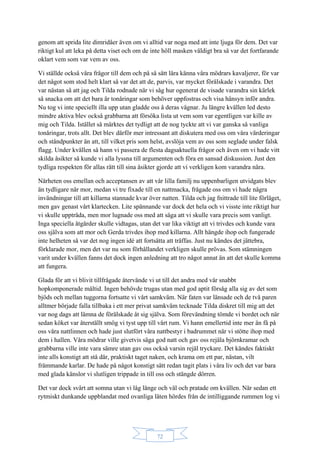 72
genom att sprida lite dimridåer även om vi alltid var noga med att inte ljuga för dem. Det var
riktigt kul att leka på detta viset och om de inte höll masken väldigt bra så var det fortfarande
oklart vem som var vem av oss.
Vi ställde också våra frågor till dem och på så sätt lära känna våra mödrars kavaljerer, för var
det något som stod helt klart så var det att de, parvis, var mycket förälskade i varandra. Det
var nästan så att jag och Tilda rodnade när vi såg hur ogenerat de visade varandra sin kärlek
så snacka om att det bara är tonåringar som behöver uppfostras och visa hänsyn inför andra.
Nu tog vi inte speciellt illa upp utan gladde oss å deras vägnar. Ju längre kvällen led desto
mindre aktiva blev också grabbarna att försöka lista ut vem som var egentligen var kille av
mig och Tilda. Istället så märktes det tydligt att de nog tyckte att vi var ganska så vanliga
tonåringar, trots allt. Det blev därför mer intressant att diskutera med oss om våra värderingar
och ståndpunkter än att, till vilket pris som helst, avslöja vem av oss som seglade under falsk
flagg. Under kvällen så hann vi passera de flesta dagsaktuella frågor och även om vi hade vitt
skilda åsikter så kunde vi alla lyssna till argumenten och föra en sansad diskussion. Just den
tydliga respekten för allas rätt till sina åsikter gjorde att vi verkligen kom varandra nära.
Närheten oss emellan och acceptansen av att vår lilla familj nu uppenbarligen utvidgats blev
än tydligare när mor, medan vi tre fixade till en nattmacka, frågade oss om vi hade några
invändningar till att killarna stannade kvar över natten. Tilda och jag fnittrade till lite förläget,
men gav genast vårt klartecken. Lite spännande var dock det hela och vi visste inte riktigt hur
vi skulle uppträda, men mor lugnade oss med att säga att vi skulle vara precis som vanligt.
Inga speciella åtgärder skulle vidtagas, utan det var lika viktigt att vi trivdes och kunde vara
oss själva som att mor och Gerda trivdes ihop med killarna. Allt hängde ihop och fungerade
inte helheten så var det nog ingen idé att fortsätta att träffas. Just nu kändes det jättebra,
förklarade mor, men det var nu som förhållandet verkligen skulle prövas. Som stämningen
varit under kvällen fanns det dock ingen anledning att tro något annat än att det skulle komma
att fungera.
Glada för att vi blivit tillfrågade återvände vi ut till det andra med vår snabbt
hopkomponerade måltid. Ingen behövde trugas utan med god aptit försåg alla sig av det som
bjöds och mellan tuggorna fortsatte vi vårt samkväm. När faten var länsade och de två paren
alltmer började falla tillbaka i ett mer privat samkväm tecknade Tilda diskret till mig att det
var nog dags att lämna de förälskade åt sig själva. Som förevändning tömde vi bordet och när
sedan köket var återställt smög vi tyst upp till vårt rum. Vi hann emellertid inte mer än få på
oss våra nattlinnen och hade just slutfört våra nattbestyr i badrummet när vi stötte ihop med
dem i hallen. Våra mödrar ville givetvis säga god natt och gav oss rejäla björnkramar och
grabbarna ville inte vara sämre utan gav oss också varsin rejäl tryckare. Det kändes faktiskt
inte alls konstigt att stå där, praktiskt taget naken, och krama om ett par, nästan, vilt
främmande karlar. De hade på något konstigt sätt redan tagit plats i våra liv och det var bara
med glada känslor vi slutligen trippade in till oss och stängde dörren.
Det var dock svårt att somna utan vi låg länge och väl och pratade om kvällen. När sedan ett
rytmiskt dunkande uppblandat med ovanliga läten hördes från de intilliggande rummen log vi
 