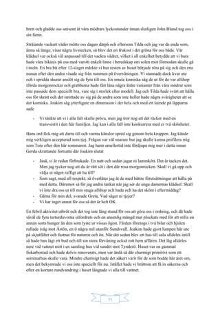 73
brett och gladde oss unisont åt våra mödrars lyckostunder innan slutligen John Blund tog oss i
sin famn.
Strålande vackert väder mötte oss dagen därpå och eftersom Tilda och jag var de enda som,
ännu så länge, visat några livstecken, så blev det en frukost i det gröna för oss båda. Vår
klädsel var också väl anpassad till det vackra vädret, vilket i all enkelhet betydde att vi bara
hade våra bikinis på oss med varsitt enkelt linne i beredskap om solen mot förmodan skulle gå
i moln. En bra bit efter 12-slaget märkte vi hur resten av huset började röra på sig och den ena
nunan efter den andra visade sig från rummen på övervåningen. Vi stannade dock kvar ute
och i spridda skurar anslöt sig de fyra till oss. En smula komiska såg de ut för de var allihop
iförda morgonrockar och grabbarna hade fått låna några äldre varianter från våra mödrar som
inte passade dem speciellt bra, vare sig i storlek eller modell. Jag och Tilda hade svårt att hålla
oss för skratt och det smittade av sig på de andra som inte heller hade några svårigheter att se
det komiska. Joakim såg ytterligare en dimension i det hela och med ett leende på läpparna
sade
- Vi tänkte att vi i alla fall skulle pröva, men jag tror nog att det räcker med en
transvestit i den här familjen. Jag kan i alla fall inte konkurrera med er två skönheter.
Hans ord fick mig att darra till och varma känslor spred sig genom hela kroppen. Jag kände
mig verkligen accepterad som tjej. Frågan var väl snarare hur jag skulle kunna profilera mig
som Tore efter den här sommaren. Jag hann emellertid inte fördjupa mig mer i detta innan
Gerda skrattande fortsatte där Joakim slutat
- Jaså, vi är redan förbrukade. En natt och sedan jagar ni lammkött. Det är tacken det.
Men jag tycker nog att du är rätt söt i den där rosa morgonrocken. Skall vi gå upp och
välja ut något raffigt att ha till?
- Som sagt, med all respekt, så överlåter jag åt de med bättre förutsättningar att hålla på
med detta. Däremot så får jag andra tankar när jag ser de unga damernas klädsel. Skall
vi inte dra oss ut till min stuga allihop och bada och ha det skönt i eftermiddag?
- Gärna för min del, svarade Greta. Vad säger ni tjejer?
- Vi har inget annat för oss så det är helt OK.
En febril aktivitet utbröt och det tog inte lång stund för oss att göra oss i ordning, och då hade
såväl de fyra turturduvorna utfordrats och en ansenlig mängd mat plockats med för att stilla en
annan sorts hunger än den som lyste ur vissas ögon. Färden företogs i två bilar och hjulen
rullade iväg mot Åstön, en ö några mil utanför Sundsvall. Joakim hade gjort lumpen här ute
på skjutfältet och fastnat för naturen och ön. När det sedan blev ett hus till salu alldeles intill
så hade han lagt ett bud och till sin stora förvåning också rott hem affären. Det låg alldeles
nere vid vattnet mitt i en samling hus vid sundet mot Tynderö. Huset var en gammal
fiskarbostad och hade delvis renoverats, men var ändå så där charmigt primitivt som ett
sommarhus skulle vara. Mindre charmigt hade det säkert varit för de som bodde här året om,
men det bekymrade vi oss inte speciellt för nu. Istället hade vi bråttom att få in sakerna och
efter en kortare rundvandring i huset längtade vi alla till vattnet.
 