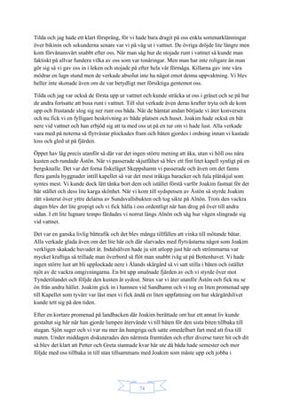 74
Tilda och jag hade ett klart försprång, för vi hade bara dragit på oss enkla sommarklänningar
över bikinin och sekunderna senare var vi på väg ut i vattnet. De övriga dröjde lite längre men
kom förvånansvärt snabbt efter oss. När man såg hur de stojade runt i vattnet så kunde man
faktiskt på allvar fundera vilka av oss som var tonåringar. Men man har inte roligare än man
gör sig så vi gav oss in i leken och stojade på efter hela vår förmåga. Killarna gav inte våra
mödrar en lugn stund men de verkade absolut inte ha något emot denna uppvaktning. Vi blev
heller inte skonade även om de var betydligt mer försiktiga gentemot oss.
Tilda och jag var också de första upp ur vattnet och kunde sträcka ut oss i gräset och se på hur
de andra fortsatte att busa runt i vattnet. Till slut verkade även deras krafter tryta och de kom
upp och frustande slog sig ner runt oss båda. När de hämtat andan började vi åter konversera
och nu fick vi en fylligare beskrivning av både platsen och huset. Joakim hade också en båt
nere vid vattnet och han erbjöd sig att ta med oss ut på en tur om vi hade lust. Alla verkade
vara med på noterna så flytvästar plockades fram och båten gjordes i ordning innan vi kastade
loss och gled ut på fjärden.
Öppet hav låg precis utanför så där var det ingen större mening att åka, utan vi höll oss nära
kusten och rundade Åstön. När vi passerade skjutfältet så blev ett fint litet kapell synligt på en
bergsknalle. Det var det forna fiskeläget Skeppshamn vi passerade och även om det fanns
flera gamla byggnader intill kapellet så var det mest tråkiga baracker och fula plåtskjul som
syntes mest. Vi kunde dock lätt tänka bort dem och istället förstå varför Joakim fastnat för det
här stället och dess lite karga skönhet. När vi kom till sydspetsen av Åstön så styrde Joakim
rätt västerut över yttre delarna av Sundsvallsbukten och tog sikte på Alnön. Trots den vackra
dagen blev det lite gropigt och vi fick hålla i oss ordentligt när han drog på över till andra
sidan. I ett lite lugnare tempo färdades vi norrut längs Alnön och såg hur vägen slingrade sig
vid vattnet.
Det var en ganska livlig båttrafik och det blev många tillfällen att vinka till mötande båtar.
Alla verkade glada även om det lite här och där slarvades med flytvästarna något som Joakim
verkligen skakade huvudet åt. Indalsälven hade ju sitt utlopp just här och strömmarna var
mycket kraftiga så trillade man överbord så flöt man snabbt iväg ut på Bottenhavet. Vi hade
ingen större lust att bli upplockade nere i Ålands skärgård så vi satt stilla i båten och istället
njöt av de vackra omgivningarna. En bit upp smalnade fjärden av och vi styrde över mot
Tynderölandet och följde den kusten åt sydost. Strax var vi åter utanför Åstön och fick nu se
ön från andra hållet. Joakim gick in i hamnen vid Sandhamn och vi tog en liten promenad upp
till Kapellet som tyvärr var låst men vi fick ändå en liten uppfattning om hur skärgårdslivet
kunde tett sig på den tiden.
Efter en kortare promenad på landbacken där Joakim berättade om hur ett annat liv kunde
gestaltat sig här när han gjorde lumpen återvände vi till båten för den sista biten tillbaka till
stugan. Sjön suger och vi var nu mer än hungriga och satte omedelbart fart med att fixa till
maten. Under middagen diskuterades den närmsta framtiden och efter diverse turer hit och dit
så blev det klart att Petter och Greta stannade kvar här ute då båda hade semester och mor
följde med oss tillbaka in till stan tillsammans med Joakim som måste upp och jobba i
 