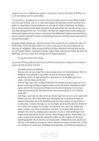 75
morgon. Visst var vi välkomna att stanna vi också, men vi såg att vårt beslut att förflytta oss
in till stan mottogs med stor tacksamhet.
Vi tog farväl av varandra som om vi minst skulle fara jorden runt och resan tillbaka skedde i
stort sett under tystnad. Alla var vi trötta efter helgens alla händelser och det var skönt att få
sjunka in i egna tankar. Joakim körde hem oss och såg till att allt vi förde med oss tillbaka
kom in i huset innan han sade hejdå och gjorde sig beredd att åkan sin väg efter att han visat
sina ömhetsbetygelser för mor. Vi två andra ville dock inte släppa honom så lättvindigt utan
blockerade utgången och gav honom varsin kram med tillhörande kindpuss innan han fick gå.
Jag tror stackaren rodnade en smula av behandlingen men mor stod bara någon meter bort och
log med hela kroppen.
Morgonen därpå vaknade jag i vanlig tid medan Tilda snusade på och verkade inte vakna till
än på ett tag. För att låta henne ostört sova vidare svepte jag om mig min morgonrock och
drog mig ut i trädgården. Med en kopp choklad och några smörgåsar med mig slog jag mig
ner och började bläddra i Sundsvalls Tidning. Någon vidare koncentration kunde jag dock inte
uppbringa, utan mina tankar kom ständigt åter till helgens händelser
- Får jag slå mig ner eller stör jag
Jag ryckte till för jag hade inte hört att mor kommit ut och utan att invänta mitt svar slog hon
sig ner och lade sin hand i mitt knä.
- Vad tänker du på, min älskling?
- Massor, men var inte orolig. Det är bara trevliga tankar och små funderingar. Det är så
härligt att se hur glad du är, jag menar, du är ju för det mesta glad men….
- Jag förstår vad du vill säga och jag blir också glad över att du gläder dig å mina
vägnar, men hur känns det för dig?
- Svårt att säga. Jag tycker verkligen både Petter och Joakim är jättetrevliga och så och
det har, tycker jag, verkligen fungerat mellan oss den här helgen. Samtidigt så undrar
jag hur det blir när Tore kommer tillbaka. Hur blir det då? Kommer Tore och han
kunna bli kompisar på det sätt killar kan bli eller kommer bilden av Tove alltid att
finnas där?
- Svår fråga. Jag är inte ens säker på att det funnits något bra svar ens om du endast mött
Joakim som Tore. Det är helt enkelt inte förutsägbart hur två personer kommer att
fungera tillsammans när de blir hopförda på det här sättet. Joakim och jag förenas av
en annan typ av känsla som ingen av oss kan begära att du skall ha eller ens få bara för
att vi tycker om varandra. Ni två måste, oavsett du är Tove eller Tore, istället lära
känna varandra som vilka två människor som helst. Ta ett arbete eller skolan som
exempel. Där möter du ständigt andra människor som du av olika anledningar skall
fungera ihop med utan att du själv valt det. Ibland fungerar det bra, ibland dåligt. Jag
tycker som du att det fungerade väldigt fint mellan oss alla i helgen och det är jag
uppriktigt glad för. Du är mitt barn och ingen kärlek i världen får komma emellan dig
och mig. I alla händelser inte just nu. Det är viktiga år för dig de närmaste åren och jag
vill verkligen stå vid din sida. Samtidigt så kan jag heller inte förneka att jag hittat en
 