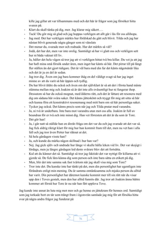 76
kille jag gillar att var tillsammans med och det här är frågor som jag försöker hitta
svaren på.
- Klart du skall tänka på dig, mor. Jag klarar mig säkert….
- Tack! Du gör mig så glad och jag hoppas verkligen att allt går i lås för oss allihopa.
- Jag med. Det har verkligen märkts hur förälskad du gått och blivit. Tilda och jag har
nästan blivit generade några gånger som ni vänslats
- Det menar du, svarade mor och rodnade. Har det märkts så väl?
- Jodå, det har det, men var inte orolig. Samtidigt så har vi glatt oss och verkligen sett
hur ni båda vaknat till liv.
- Ja, håller det hela vägen så tror jag att vi verkligen hittat två bra killar. Du vet ju att jag
har haft mina små försök under åren, men inget har känts så här. Det pirrar till på långt
fler ställen än det gjort tidigare. Det är väl bara med din far det känts någotsånär lika
och det är ju en del år sedan.
- Jag tror dig. Även om jag bara kommer ihåg en del väldigt svagt så har jag inget
minne av att du varit så här öppen och tydlig.
- Du har blivit äldre du också och även om det självklart är så att det i första hand måste
stämma mellan mig och Joakim så är det inte alls oväsentligt hur ni fungerar ihop.
Dessutom så har du också mognat, med ålderns rätt, och det är lättare att resonera med
dig om sådana här svåra saker. Det känns jätteskönt och tryggt för mig att sitta så här
och kunna föra ett konstruktivt resonemang med mitt barn om så här personliga saker.
- Tycker jag också. Det känns precis som när jag och Tilda pratar med varandra.
- Ja, ni två är underbara. Inte bara mot varandra utan mot oss alla. Joakim är full av
beundran för er två och inte minst dig. Han vet förresten att det är du som är Tore.
- Det gör han!
- Ja, i går natt så ställde han en direkt fråga om det var du och jag svarade att det var så.
Jag fick aldrig riktigt klart för mig hur han kommit fram till det, men nu vet han i alla
fall och jag tror även Petter har räknat ut det.
- Så hela gårdagen visste han?
- Ja, och kunde du märka någon skillnad i hur han var?
- Nej. Jag gick själv och undrade hur länge vi skulle hålla leken vid liv. Det var skojigt i
lördags, men ju längre gårdagen led desto svårare blev det att fortsätta.
- Kul att du känner det så. Samtidigt så tror jag faktiskt det var nyttigt för killarna att vi
gjorde så. De fick lära känna dig som person och inte bara sätta en etikett på dig.
- Men, blir det inte samma sak fast tvärtom när jag skall visa mig som Tore?
- Tror inte det. Du kanske inte har tänkt på det, men din personlighet har egentligen inte
förändrats enligt min mening. Du är samma omtänksamma och mjuka person du alltid
har varit. Din personlighet har däremot kanske kommit mer till sin rätt när du visar
upp den i Toves gestalt, men den har alltid funnits där. Jag tror att Joakim ännu bättre
kommer att förstå hur Tore är nu när han fått uppleva Tove.
Jag kunde inte annat än luta mig mot mor och ge henne en jättekram för hennes ord. Samtidigt
som jag torkade bort en tår som trängt fram i ögonvrån samlade jag mig för att försöka hitta
svar på några andra frågor jag funderat på
 