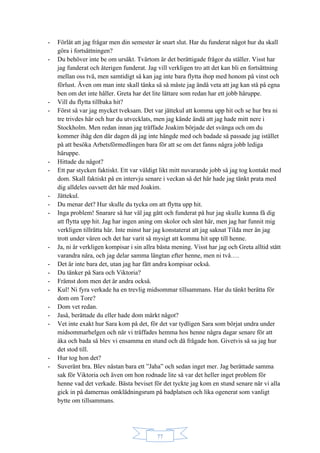 77
- Förlåt att jag frågar men din semester är snart slut. Har du funderat något hur du skall
göra i fortsättningen?
- Du behöver inte be om ursäkt. Tvärtom är det berättigade frågor du ställer. Visst har
jag funderat och återigen funderat. Jag vill verkligen tro att det kan bli en fortsättning
mellan oss två, men samtidigt så kan jag inte bara flytta ihop med honom på vinst och
förlust. Även om man inte skall tänka så så måste jag ändå veta att jag kan stå på egna
ben om det inte håller. Greta har det lite lättare som redan har ett jobb häruppe.
- Vill du flytta tillbaka hit?
- Först så var jag mycket tveksam. Det var jättekul att komma upp hit och se hur bra ni
tre trivdes här och hur du utvecklats, men jag kände ändå att jag hade mitt nere i
Stockholm. Men redan innan jag träffade Joakim började det svänga och om du
kommer ihåg den där dagen då jag inte hängde med och badade så passade jag istället
på att besöka Arbetsförmedlingen bara för att se om det fanns några jobb lediga
häruppe.
- Hittade du något?
- Ett par stycken faktiskt. Ett var väldigt likt mitt nuvarande jobb så jag tog kontakt med
dom. Skall faktiskt på en intervju senare i veckan så det här hade jag tänkt prata med
dig alldeles oavsett det här med Joakim.
- Jättekul.
- Du menar det? Hur skulle du tycka om att flytta upp hit.
- Inga problem! Snarare så har väl jag gått och funderat på hur jag skulle kunna få dig
att flytta upp hit. Jag har ingen aning om skolor och sånt här, men jag har funnit mig
verkligen tillrätta här. Inte minst har jag konstaterat att jag saknat Tilda mer än jag
trott under våren och det har varit så mysigt att komma hit upp till henne.
- Ja, ni är verkligen kompisar i sin allra bästa mening. Visst har jag och Greta alltid stått
varandra nära, och jag delar samma längtan efter henne, men ni två….
- Det är inte bara det, utan jag har fått andra kompisar också.
- Du tänker på Sara och Viktoria?
- Främst dom men det är andra också.
- Kul! Ni fyra verkade ha en trevlig midsommar tillsammans. Har du tänkt berätta för
dom om Tore?
- Dom vet redan.
- Jaså, berättade du eller hade dom märkt något?
- Vet inte exakt hur Sara kom på det, för det var tydligen Sara som börjat undra under
midsommarhelgen och när vi träffades hemma hos henne några dagar senare för att
åka och bada så blev vi ensamma en stund och då frågade hon. Givetvis så sa jag hur
det stod till.
- Hur tog hon det?
- Suveränt bra. Blev nästan bara ett ”Jaha” och sedan inget mer. Jag berättade samma
sak för Viktoria och även om hon rodnade lite så var det heller inget problem för
henne vad det verkade. Bästa beviset för det tyckte jag kom en stund senare när vi alla
gick in på damernas omklädningsrum på badplatsen och lika ogenerat som vanligt
bytte om tillsammans.
 