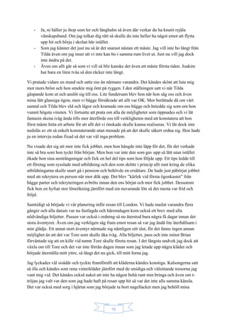 78
- Ja, ni håller ju ihop som ler och långhalm så även där verkar du ha knutit rejäla
vänskapsband. Om jag tolkar dig rätt så skulle du inte heller ha något emot att flytta
upp hit och börja i skolan här istället.
- Som jag känner det just nu så är det snarast nästan ett måste. Jag vill inte bo långt från
Tilda även om jag inser att vi inte kan bo i samma rum livet ut. Just nu vill jag dock
inte ändra på det.
- Även om allt går så som vi vill så blir kanske det även ett måste första tiden. Joakim
har bara en liten tvåa så den räcker inte långt.
Vi pratade vidare en stund och satte oss än närmare varandra. Det kändes skönt att luta mig
mot mors bröst och hon smekte mig ömt på ryggen. I den ställningen satt vi när Tilda
gäspande kom ut och anslöt sig till oss. Lite fundersam blev hon när hon såg oss och även
mina lätt glansiga ögon, men vi bägge försäkrade att allt var OK. Mor berättade då om vårt
samtal och Tilda blev eld och lågor och kramade om oss bägge och betedde sig som om hon
vunnit högsta vinsten. Vi fortsatte att prata om alla de möjligheter som öppnades och vi lät
fantasin skena iväg ända tills mor återförde oss till verkligheten med att konstatera att hon
först måste hitta ett arbete för att allt det vi önskade skulle kunna realiseras. Vi lät dock inte
nedslås av ett så enkelt konstaterande utan menade på att det skulle säkert ordna sig. Hon hade
ju en intervju redan fixad så det var väl inga problem.
Nu visade det sig att mor inte fick jobbet, men hon hängde inte läpp för det, för det verkade
inte så bra som hon tyckt från början. Men hon var inte den som gav upp så lätt utan istället
ökade hon sina ansträngningar och fick en hel del tips som hon följde upp. Ett tips ledde till
ett företag som sysslade med utbildning och den som skötte i princip allt runt kring de olika
utbildningarna skulle snart gå i pension och behövde en ersättare. De hade just påbörjat jobbet
med att rekrytera en person när mor dök upp. Det blev ”kärlek vid första ögonkastet” från
bägge parter och rekryteringen avbröts innan den ens börjat och mor fick jobbet. Dessutom
fick hon en hyfsat stor löneökning jämfört med sin nuvarande lön så det mesta var frid och
fröjd.
Samtidigt så började vi vår planering inför resan till London. Vi hade mailat varandra flera
gånger och alla datum var nu fastlagda och häromdagen kom också ett brev med alla
nödvändiga biljetter. Passen var också i ordning så nu återstod bara några få dagar innan det
stora äventyret. Även om jag verkligen såg fram emot resan så var jag ändå lite återhållsam i
min glädje. Ett annat stort äventyr närmade sig nämligen sitt slut, för det fanns ingen annan
möjlighet än att det var Tore som skulle åka iväg. Alla biljetter, pass och inte minst Brian
förväntade sig att en kille vid namn Tore skulle företa resan. I det längsta undvek jag dock att
växla om till Tore och det var inte förrän dagen innan som jag letade upp några kläder och
började återställa mitt yttre, så långt det nu gick, till mitt forna jag.
Jag lyckades väl sisådär och tyckte framförallt att kläderna kändes konstiga. Kalsongerna satt
så illa och kändes som rena vinterkläder jämfört med de smidiga och välsittande trosorna jag
vant mig vid. Det kändes också naket att inte ha någon behå runt min bringa och även om t-
tröjan jag valt var den som jag hade haft på resan upp hit så var det inte alls samma känsla.
Det var också med sorg i hjärtat som jag började ta bort nagellacket men jag behöll mina
 