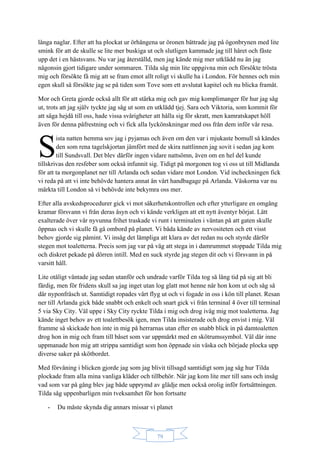 79
långa naglar. Efter att ha plockat ur örhängena ur öronen bättrade jag på ögonbrynen med lite
smink för att de skulle se lite mer buskiga ut och slutligen kammade jag till håret och fäste
upp det i en hästsvans. Nu var jag återställd, men jag kände mig mer utklädd nu än jag
någonsin gjort tidigare under sommaren. Tilda såg min lite uppgivna min och försökte trösta
mig och försökte få mig att se fram emot allt roligt vi skulle ha i London. För hennes och min
egen skull så försökte jag se på tiden som Tove som ett avslutat kapitel och nu blicka framåt.
Mor och Greta gjorde också allt för att stärka mig och gav mig komplimanger för hur jag såg
ut, trots att jag själv tyckte jag såg ut som en utklädd tjej. Sara och Viktoria, som kommit för
att säga hejdå till oss, hade vissa svårigheter att hålla sig för skratt, men kamratskapet höll
även för denna påfrestning och vi fick alla lyckönskningar med oss från dem inför vår resa.
ista natten hemma sov jag i pyjamas och även om den var i mjukaste bomull så kändes
den som rena tagelskjortan jämfört med de skira nattlinnen jag sovit i sedan jag kom
till Sundsvall. Det blev därför ingen vidare nattsömn, även om en hel del kunde
tillskrivas den resfeber som också infunnit sig. Tidigt på morgonen tog vi oss ut till Midlanda
för att ta morgonplanet ner till Arlanda och sedan vidare mot London. Vid incheckningen fick
vi reda på att vi inte behövde hantera annat än vårt handbagage på Arlanda. Väskorna var nu
märkta till London så vi behövde inte bekymra oss mer.
Efter alla avskedsprocedurer gick vi mot säkerhetskontrollen och efter ytterligare en omgång
kramar försvann vi från deras åsyn och vi kände verkligen att ett nytt äventyr börjat. Lätt
exalterade över vår nyvunna frihet traskade vi runt i terminalen i väntan på att gaten skulle
öppnas och vi skulle få gå ombord på planet. Vi båda kände av nervositeten och ett visst
behov gjorde sig påmint. Vi insåg det lämpliga att klara av det redan nu och styrde därför
stegen mot toaletterna. Precis som jag var på väg att stega in i damrummet stoppade Tilda mig
och diskret pekade på dörren intill. Med en suck styrde jag stegen dit och vi försvann in på
varsitt håll.
Lite otåligt väntade jag sedan utanför och undrade varför Tilda tog så lång tid på sig att bli
färdig, men för fridens skull sa jag inget utan log glatt mot henne när hon kom ut och såg så
där nyponfräsch ut. Samtidigt ropades vårt flyg ut och vi fogade in oss i kön till planet. Resan
ner till Arlanda gick både snabbt och enkelt och snart gick vi från terminal 4 över till terminal
5 via Sky City. Väl uppe i Sky City ryckte Tilda i mig och drog iväg mig mot toaletterna. Jag
kände inget behov av ett toalettbesök igen, men Tilda insisterade och drog envist i mig. Väl
framme så skickade hon inte in mig på herrarnas utan efter en snabb blick in på damtoaletten
drog hon in mig och fram till båset som var uppmärkt med en skötrumssymbol. Väl där inne
uppmanade hon mig att strippa samtidigt som hon öppnade sin väska och började plocka upp
diverse saker på skötbordet.
Med förvåning i blicken gjorde jag som jag blivit tillsagd samtidigt som jag såg hur Tilda
plockade fram alla mina vanliga kläder och tillbehör. När jag kom lite mer till sans och insåg
vad som var på gång blev jag både upprymd av glädje men också orolig inför fortsättningen.
Tilda såg uppenbarligen min tveksamhet för hon fortsatte
- Du måste skynda dig annars missar vi planet
S
 