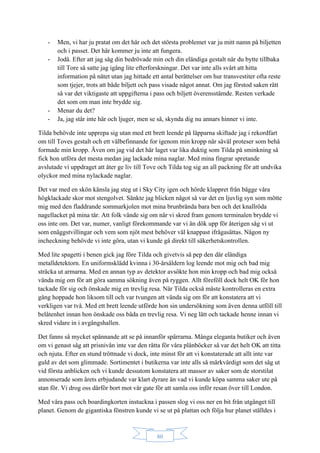80
- Men, vi har ju pratat om det här och det största problemet var ju mitt namn på biljetten
och i passet. Det här kommer ju inte att fungera.
- Jodå. Efter att jag såg din bedrövade min och din eländiga gestalt när du bytte tillbaka
till Tore så satte jag igång lite efterforskningar. Det var inte alls svårt att hitta
information på nätet utan jag hittade ett antal berättelser om hur transvestiter ofta reste
som tjejer, trots att både biljett och pass visade något annat. Om jag förstod saken rätt
så var det viktigaste att uppgifterna i pass och biljett överensstämde. Resten verkade
det som om man inte brydde sig.
- Menar du det?
- Ja, jag står inte här och ljuger, men se så, skynda dig nu annars hinner vi inte.
Tilda behövde inte upprepa sig utan med ett brett leende på läpparna skiftade jag i rekordfart
om till Toves gestalt och ett välbefinnande for igenom min kropp när såväl proteser som behå
formade min kropp. Även om jag vid det här laget var lika duktig som Tilda på sminkning så
fick hon utföra det mesta medan jag lackade mina naglar. Med mina fingrar spretande
avslutade vi uppdraget att åter ge liv till Tove och Tilda tog sig an all packning för att undvika
olyckor med mina nylackade naglar.
Det var med en skön känsla jag steg ut i Sky City igen och hörde klappret från bägge våra
högklackade skor mot stengolvet. Sänkte jag blicken något så var det en ljuvlig syn som mötte
mig med den fladdrande sommarkjolen mot mina brunbrända bara ben och det knallröda
nagellacket på mina tår. Att folk vände sig om när vi skred fram genom terminalen brydde vi
oss inte om. Det var, numer, vanligt förekommande var vi än dök upp för återigen såg vi ut
som enäggstvillingar och vem som njöt mest behöver väl knappast ifrågasättas. Någon ny
incheckning behövde vi inte göra, utan vi kunde gå direkt till säkerhetskontrollen.
Med lite spagetti i benen gick jag före Tilda och givetvis så pep den där eländiga
metalldetektorn. En uniformsklädd kvinna i 30-årsåldern log leende mot mig och bad mig
sträcka ut armarna. Med en annan typ av detektor avsökte hon min kropp och bad mig också
vända mig om för att göra samma sökning även på ryggen. Allt föreföll dock helt OK för hon
tackade för sig och önskade mig en trevlig resa. När Tilda också måste kontrolleras en extra
gång hoppade hon liksom till och var tvungen att vända sig om för att konstatera att vi
verkligen var två. Med ett brett leende utförde hon sin undersökning som även denna utföll till
belåtenhet innan hon önskade oss båda en trevlig resa. Vi neg lätt och tackade henne innan vi
skred vidare in i avgångshallen.
Det fanns så mycket spännande att se på innanför spärrarna. Många eleganta butiker och även
om vi genast såg att prisnivån inte var den rätta för våra plånböcker så var det helt OK att titta
och njuta. Efter en stund tröttnade vi dock, inte minst för att vi konstaterade att allt inte var
guld av det som glimmade. Sortimentet i butikerna var inte alls så märkvärdigt som det såg ut
vid första anblicken och vi kunde dessutom konstatera att massor av saker som de storstilat
annonserade som årets erbjudande var klart dyrare än vad vi kunde köpa samma saker ute på
stan för. Vi drog oss därför bort mot vår gate för att samla oss inför resan över till London.
Med våra pass och boardingkorten instuckna i passen slog vi oss ner en bit från utgånget till
planet. Genom de gigantiska fönstren kunde vi se ut på plattan och följa hur planet ställdes i
 