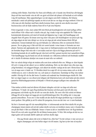 81
ordning inför färden. Små bilar for fram och tillbaka och vi kunde inte förstå hur allt hängde
ihop och hur man kunde veta att allt var gjort och klart när planet väl backade ut och rullade
iväg till startbanan. Men uppenbarligen var det någon som höll i trådarna, för bilarna
minskade i antal och plötsligt ropade en röst ut att det nu var dags att stiga ombord. Först så
ville man att alla familjer med barn skulle komma fram, samt de som skulle resa med
businessclass och de hade raderna fram till nr 8 på sina biljetter.
Först reagerade vi inte, men sedan föll min blick på boardingkortet och med tydliga siffror
stod siffran 4 för vilken rad vi skulle sitta på. Jag visade ivrigt min upptäckt för Tilda som
konstaterade detsamma och med ett leende på läpparna tog vi upp vårt handbagage och
stegade fram till gaten. Kvinnan som tog emot våra pass och boardingkort var precis på väg
att säga något att det inte riktigt var vår tur att stiga på när också hennes blick föll på
radnumret. Genast ändrade hon sig och hälsade oss välkomna efter en summarisk blick i
passen. Än en gång neg vi lätt och fick ett varmt leende i retur innan vi fortsatte ner mot
planet. Samma sak upprepades när vi togs emot av kabinpersonalen som först pekade åt oss
att fortsätta längre bak men när vi envisades med att vilja ta de bägge platserna på rad 4 i
besittning kastade de ett snabbt öga på våra kort och blev genast mycket mer samarbetsvilliga.
Vårt handbagage tog de hand om och de önskade oss välkomna ombord och berättade snabbt
att vi skulle få närmare detaljer om resan så snart alla var ombord.
Det var också riktigt roligt att studera alla som kom ombord efter oss. Många av dem hajade
till och vi insåg att det säkert var av dubbel anledning. Dels var det säkert inte ofta man såg,
ytligt betraktat, två enäggstvillingar, och säkert än mindre vanligt att de satt i första klass och
var så unga som vi ändå var. Vi försökte dock leva upp till vår nyvunna status och se så där
världsvana ut, som vi absolut inte var, och njuta av situationen. Samtidigt så flög våra tankar
snabbt i förväg till vår far där borta i London och undrade hur fortsättningen skulle bli. Det
här var något ingen av oss observerat tidigare när biljetterna kom och med tanke på den ytterst
generösa födelsedagspresenten så började vi förstå att pengar tydligen inte saknades för
honom.
Våra tankar avbröts med att dörren till planet stängdes och det var dags att rulla mot
startbanan. Vi hade vår egen flygvärdinna här framme och hon gick runt till alla sina
passagerare och hörde sig för att allt var som det skulle. De som ville fick också ett lättare
tilltugg för att ha något att tugga på om tryckförändringen blev för jobbig när vi steg upp
genom atmosfären. Även om vi inte trodde att det skulle bli något problem tog vi tacksamt
emot godiset. Det gällde ju att få valuta för pengarna, även om det inte var vi som betalade.
Så fort vi kommit upp till vår marschhöjd blev vi informerade att det först skulle bli ett glas
champagne innan maten och att det sedan skulle serveras en trerätters meny som vi kunde läsa
om på det blad vi fått oss tilldelade. Innan vi hann ta del av innehållet kom vår flygvärdinna
fram till oss och satte sig på huk för att lättare kunna prata. Vi blev lätt oroliga att det nu var
något galet och lyssnade därför spänt på vad hon skulle säga
- Om jag förstår saken rätt så är ni båda16 år, eller hur? Tyvärr så kan vi inte servera er
någon champagne och inte heller något vin till maten. Jag har tyvärr inte så mycket
 