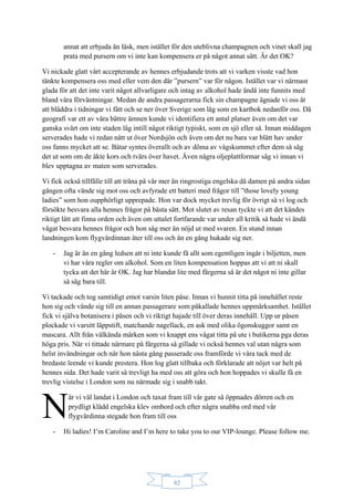 82
annat att erbjuda än läsk, men istället för den uteblivna champagnen och vinet skall jag
prata med pursern om vi inte kan kompensera er på något annat sätt. Är det OK?
Vi nickade glatt vårt accepterande av hennes erbjudande trots att vi varken visste vad hon
tänkte kompensera oss med eller vem den där ”pursern” var för någon. Istället var vi närmast
glada för att det inte varit något allvarligare och intag av alkohol hade ändå inte funnits med
bland våra förväntningar. Medan de andra passagerarna fick sin champagne ägnade vi oss åt
att bläddra i tidningar vi fått och se ner över Sverige som låg som en kartbok nedanför oss. Då
geografi var ett av våra bättre ämnen kunde vi identifiera ett antal platser även om det var
ganska svårt om inte staden låg intill något riktigt typiskt, som en sjö eller så. Innan middagen
serverades hade vi redan nått ut över Nordsjön och även om det nu bara var blått hav under
oss fanns mycket att se. Båtar syntes överallt och av döma av vågskummet efter dem så såg
det ut som om de åkte kors och tvärs över havet. Även några oljeplattformar såg vi innan vi
blev upptagna av maten som serverades.
Vi fick också tillfälle till att träna på vår mer än ringrostiga engelska då damen på andra sidan
gången ofta vände sig mot oss och avfyrade ett batteri med frågor till ”those lovely young
ladies” som hon oupphörligt upprepade. Hon var dock mycket trevlig för övrigt så vi log och
försökte besvara alla hennes frågor på bästa sätt. Mot slutet av resan tyckte vi att det kändes
riktigt lätt att finna orden och även om uttalet fortfarande var under all kritik så hade vi ändå
vågat besvara hennes frågor och hon såg mer än nöjd ut med svaren. En stund innan
landningen kom flygvärdinnan åter till oss och än en gång hukade sig ner.
- Jag är än en gång ledsen att ni inte kunde få allt som egentligen ingår i biljetten, men
vi har våra regler om alkohol. Som en liten kompensation hoppas att vi att ni skall
tycka att det här är OK. Jag har blandat lite med färgerna så är det något ni inte gillar
så säg bara till.
Vi tackade och tog samtidigt emot varsin liten påse. Innan vi hunnit titta på innehållet reste
hon sig och vände sig till en annan passagerare som påkallade hennes uppmärksamhet. Istället
fick vi själva botanisera i påsen och vi riktigt hajade till över deras innehåll. Upp ur påsen
plockade vi varsitt läppstift, matchande nagellack, en ask med olika ögonskuggor samt en
mascara. Allt från välkända märken som vi knappt ens vågat titta på ute i butikerna pga deras
höga pris. När vi tittade närmare på färgerna så gillade vi också hennes val utan några som
helst invändningar och när hon nästa gång passerade oss framförde vi våra tack med de
bredaste leende vi kunde prestera. Hon log glatt tillbaka och förklarade att nöjet var helt på
hennes sida. Det hade varit så trevligt ha med oss att göra och hon hoppades vi skulle få en
trevlig vistelse i London som nu närmade sig i snabb takt.
är vi väl landat i London och taxat fram till vår gate så öppnades dörren och en
prydligt klädd engelska klev ombord och efter några snabba ord med vår
flygvärdinna stegade hon fram till oss
- Hi ladies! I’m Caroline and I’m here to take you to our VIP-lounge. Please follow me.
N
 