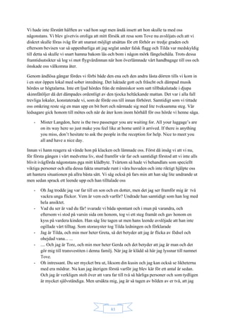 83
Vi hade inte förstått hälften av vad hon sagt men ändå insett att hon skulle ta med oss
någonstans. Vi blev givetvis oroliga att mitt försök att resa som Tove nu avslöjats och att vi
diskret skulle föras iväg för att snarast möjligt utsättas för ett förhör av tredje graden och
eftersom bevisen var så uppenbarliga att jag seglat under falsk flagg och Tilda var medskyldig
till detta så skulle vi snart hamna bakom lås och bom i någon mörk fängelsehåla. Trots dessa
framtidsutsikter så log vi mot flygvärdinnan när hon överlämnade vårt handbagage till oss och
önskade oss välkomna åter.
Genom ändlösa gångar fördes vi förbi både den ena och den andra låsta dörren tills vi kom in
i en stor öppen lokal med sober inredning. Det luktade gott och fräscht och dämpad musik
hördes ur högtalarna. Inte ett ljud hördes från de människor som satt tillbakalutade i djupa
skinnfåtöljer då det dämpades ordentligt av den tjocka heltäckande mattan. Det var i alla fall
trevliga lokaler, konstaterade vi, som de förde oss till innan förhöret. Samtidigt som vi tittade
oss omkring reste sig en man upp en bit bort och närmade sig med lite tveksamma steg. Vår
ledsagare gick honom till mötes och när de åter kom inom hörhåll för oss hörde vi henne säga.
- Mister Langdon, here is the two passenger you are waiting for. All your luggage’s are
on its way here so just make you feel like at home until it arrived. If there is anything
you miss, don’t hesitate to ask the people in the reception for help. Nice to meet you
all and have a nice day.
Innan vi hann reagera så vände hon på klacken och lämnade oss. Först då insåg vi att vi nu,
för första gången i vårt medvetna liv, stod framför vår far och samtidigt förstod att vi inte alls
blivit ivägförda någonstans pga mitt klädbyte. Tvärtom så hade vi behandlats som speciellt
viktiga personer och alla dessa fakta snurrade runt i våra huvuden och inte riktigt hjälpte oss
att hantera situationen på allra bästa sätt. Vi såg också på fars min att han såg lite undrande ut
men sedan sprack ett leende upp och han tilltalade oss
- Oh Jag trodde jag var far till en son och en dotter, men det jag ser framför mig är två
vackra unga flickor. Vem är vem och varför? Undrade han samtidigt som han log med
hela ansiktet.
- Vad du ser är vad du får! svarade vi båda spontant och i mun på varandra, och
eftersom vi stod på varsin sida om honom, tog vi ett steg framåt och gav honom en
kyss på vardera kinden. Han såg lite tagen ut men hans leende avslöjade att han inte
ogillade vårt tilltag. Som storasyster tog Tilda ledningen och förklarade
- Jag är Tilda, och min mor heter Greta, så det betyder att jag är flicka av födsel och
ohejdad vana... ...
- .... Och jag är Tore, och min mor heter Gerda och det betyder att jag är man och det
gör mig till transvestiten i denna familj. När jag är klädd så här jag lyssnar till namnet
Tove.
- Oh intressant. Du ser mycket bra ut, liksom din kusin och jag kan också se likheterna
med era mödrar. Nu kan jag återigen förstå varför jag blev kär för ett antal år sedan.
Och jag är verkligen stolt över att vara far till två så härliga personer och som tydligen
är mycket självständiga. Men ursäkta mig, jag är så tagen av bilden av er två, att jag
 