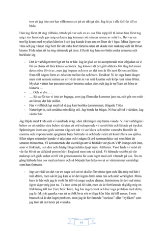 84
tror att jag inte ens har välkomnat er på ett riktigt sätt. Jag är ju i alla fall far till er
båda.
Han tog först ett steg tillbaka, tittade på var och en av oss från topp till tå innan han först tog
mig i sin famn och gav mig en kram jag kommer att minnas resten av mitt liv. Det var en
trevlig kram med mycket känslor i och jag kunde även ana en liten tår i ögat. Mina ögon var
våta och jag vände mig bort för att torka bort tårarna utan att skada min makeup och lät Brian
krama Tilda utan att ha mig stirrande på dem. Efteråt tog han oss båda under armarna och
harklade sig
- Det är verkligen trevligt att ha er här. Jag är glad att ni accepterade min inbjudan så vi
får en chans att lära känna varandra. Jag känner att det gått alldeles för lång tid innan
detta möte blivit av, men jag hoppas och tror att det inte är för sent för oss att hitta
fram till någon form av relation mellan far och barn. Ursäkta! Ni är inga barn längre
men mitt senaste minne av er två är när ni var små knattar och kröp runt mina fötter.
Mycket vatten har passerat under broarna sedan dess och jag är nyfiken att höra er
historia ....
- .... Och vi din ... ..
- .... Så varför tar vi inte ert bagage, som jag förmodar kommer just nu, och gör oss redo
att lämna det här stället.
- Har vi tillräckligt med tid så jag kan besöka damrummet, frågade Tilda
- Naturligtvis, och ursäkta min dålig stil. Jag borde ha frågat. Ni har all tid i världen. Jag
väntar här.
Jag följde med Tilda och vi vandrade iväg i den riktningen skyltarna visade. Vi var verkligen i
behov av att uträtta våra behov så utan ett ord ockuperade vi varsitt bås och lättade på trycket.
Spänningen inom oss gick samma väg och när vi var klara och mötte varandra framför de
enorma och imponerande speglarna bara fnittrade vi och hade svårt att kontrollera oss själva.
Efter några sekunder kunde vi tala igen och i några få ord sammanfatta vad som hänt de
senaste minuterna. Vi konstaterade det overkliga att vi faktiskt var på en VIP-lounge och inte,
som vi fruktade, i en dov och fuktig fängelsehåla djupt nere i källaren. Visst hade vi vetat att
vår far blivit en välkänd person här i England men inte så känd. Vi bättrade snabbt på vår
makeup och gick sedan ut till vår gemensamma far som lugnt stod och väntade på oss. Än en
gång hälsade han oss med en kram och så började han leda oss ut ur väntrummet samtidigt
som han fortsatte
- Jag var rädd att det var en saga och att ni skulle försvinna igen och låta mig stå här i
min dröm, men såvitt jag kan se är det ingen dröm utan ren och skär verklighet. Mina
barn är här och jag är stolt far till två unga vackra damer, åtminstone är det vad mina
ögon säger mig just nu. Ta inte detta på fel sätt, men du är fortfarande skyldig mig en
förklaring till hur Tore blev Tove. Jag har inget emot och har inga problem med detta,
jag är faktiskt ganska van att se folk byta sitt synliga kön från tid till annan. I min
bransch så är det inget problem, men jag är fortfarande ”curious” eller "nyfiken" som
jag tror att det heter på svenska.
 
