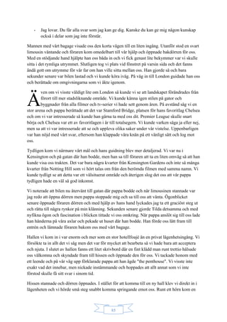 85
- Jag lovar. Du får alla svar som jag kan ge dig. Kanske du kan ge mig någon kunskap
också i delar som jag inte förstår.
Mannen med vårt bagage visade oss den korta vägen till en liten ingång. Utanför stod en svart
limousin väntande och föraren kom omedelbart till vår hjälp och öppnade bakdörren för oss.
Med en stödjande hand hjälpte han oss båda in och vi fick genast lite bekymmer var vi skulle
sitta i det rymliga utrymmet. Slutligen tog vi plats vid fönstret på varsin sida och det fanns
ändå gott om utrymme för vår far om han ville sitta mellan oss. Han gjorde så och bara
sekunder senare var bilen lastad och vi kunde köra iväg. På väg in till London guidade han oss
och berättade om omgivningarna som vi åkte igenom.
ven om vi visste väldigt lite om London så kunde vi se att landskapet förändrades från
förort till mer stadsliknande område. Vi kunde känna igen stilen på gator och
byggnader från alla filmer och tv-serier vi hade sett genom åren. På avstånd såg vi en
stor arena och pappa berättade att det var Stamford Bridge, platsen för hans favoritlag Chelsea
och om vi var intresserade så kunde han gärna ta med oss dit. Premier League skulle snart
börja och Chelsea var ett av favoritlagen i år till totalsegern. Vi kunde varken säga ja eller nej,
men sa att vi var intresserade att se och uppleva olika saker under vår vistelse. Uppenbarligen
var han nöjd med vårt svar, eftersom han klappade våra knän på ett vänligt sätt och log mot
oss.
Tydligen kom vi närmare vårt mål och hans guidning blev mer detaljerad. Vi var nu i
Kensington och på gatan där han bodde, men han sa till föraren att ta en liten omväg så att han
kunde visa oss trakten. Det var bara några kvarter från Kensington Gardens och inte så många
kvarter från Notting Hill som vi hört talas om från den berömda filmen med samma namn. Vi
kunde tydligt se att detta var ett välsituerat område och återigen slog det oss att vår pappa
tydligen hade en väl så god inkomst.
Vi noterade att bilen nu återvänt till gatan där pappa bodde och när limousinen stannade var
jag redo att öppna dörren men pappa stoppade mig och sa till oss att vänta. Ögonblicket
senare öppnade föraren dörren och med hjälp av hans hand lyckades jag ta ett graciöst steg ut
och rätta till några rynkor på min klänning. Sekunden senare gjorde Tilda detsamma och med
nyfikna ögon och fascination i blicken tittade vi oss omkring. När pappa anslöt sig till oss lade
han händerna på våra axlar och pekade ut huset där han bodde. Han förde oss lätt fram till
entrén och lämnade föraren bakom oss med vårt bagage.
Hallen vi kom in i var enorm och mer som en stor hotellfoajé än en privat lägenhetsingång. Vi
försökte ta in allt det vi såg men det var för mycket att bearbeta så vi hade bara att acceptera
och njuta. I slutet av hallen fanns ett litet skrivbord där en fint klädd man runt trettio hälsade
oss välkomna och skyndade fram till hissen och öppnade den för oss. Vi tackade honom med
ett leende och på vår väg upp förklarade pappa att han ägde "the penthouse". Vi visste inte
exakt vad det innebar, men nickade instämmande och hoppades att allt annat som vi inte
förstod skulle få sitt svar i sinom tid.
Hissen stannade och dörren öppnades. I stället för att komma till en ny hall klev vi direkt in i
lägenheten och vi hörde små steg snabbt komma springande emot oss. Runt ett hörn kom en
Ä
 