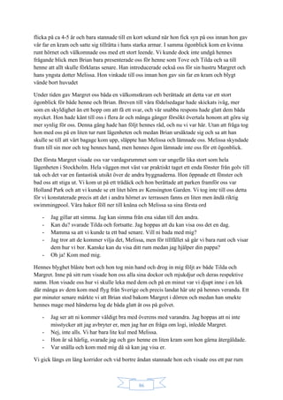 86
flicka på ca 4-5 år och bara stannade till en kort sekund när hon fick syn på oss innan hon gav
vår far en kram och satte sig tillrätta i hans starka armar. I samma ögonblick kom en kvinna
runt hörnet och välkomnade oss med ett stort leende. Vi kunde dock inte undgå hennes
frågande blick men Brian bara presenterade oss för henne som Tove och Tilda och sa till
henne att allt skulle förklaras senare. Han introducerade också oss för sin hustru Margret och
hans yngsta dotter Melissa. Hon vinkade till oss innan hon gav sin far en kram och blygt
vände bort huvudet
Under tiden gav Margret oss båda en välkomstkram och berättade att detta var ett stort
ögonblick för både henne och Brian. Breven till våra födelsedagar hade skickats iväg, mer
som en skyldighet än ett hopp om att få ett svar, och vår snabba respons hade glatt dem båda
mycket. Hon hade känt till oss i flera år och många gånger försökt övertala honom att göra sig
mer synlig för oss. Denna gång hade han följt hennes råd, och nu vi var här. Utan att fråga tog
hon med oss på en liten tur runt lägenheten och medan Brian ursäktade sig och sa att han
skulle se till att vårt bagage kom upp, släppte han Melissa och lämnade oss. Melissa skyndade
fram till sin mor och tog hennes hand, men hennes ögon lämnade inte oss för ett ögonblick.
Det första Margret visade oss var vardagsrummet som var ungefär lika stort som hela
lägenheten i Stockholm. Hela väggen mot väst var praktiskt taget ett enda fönster från golv till
tak och det var en fantastisk utsikt över de andra byggnaderna. Hon öppnade ett fönster och
bad oss att stiga ut. Vi kom ut på ett trädäck och hon berättade att parken framför oss var
Holland Park och att vi kunde se ett litet hörn av Kensington Garden. Vi tog inte till oss detta
för vi konstaterade precis att det i andra hörnet av terrassen fanns en liten men ändå riktig
swimmingpool. Våra hakor föll ner till knäna och Melissa sa sina första ord
- Jag gillar att simma. Jag kan simma från ena sidan till den andra.
- Kan du? svarade Tilda och fortsatte. Jag hoppas att du kan visa oss det en dag.
- Mamma sa att vi kunde ta ett bad senare. Vill ni bada med mig?
- Jag tror att de kommer vilja det, Melissa, men för tillfället så går vi bara runt och visar
dem hur vi bor. Kanske kan du visa ditt rum medan jag hjälper din pappa?
- Oh ja! Kom med mig.
Hennes blyghet blåste bort och hon tog min hand och drog in mig följt av både Tilda och
Margret. Inne på sitt rum visade hon oss alla sina dockor och mjukdjur och deras respektive
namn. Hon visade oss hur vi skulle leka med dem och på en minut var vi djupt inne i en lek
där många av dem kom med flyg från Sverige och precis landat här ute på hennes veranda. Ett
par minuter senare märkte vi att Brian stod bakom Margret i dörren och medan han smekte
hennes mage med händerna log de båda glatt åt oss på golvet.
- Jag ser att ni kommer väldigt bra med överens med varandra. Jag hoppas att ni inte
misstycker att jag avbryter er, men jag har en fråga om logi, inledde Margret.
- Nej, inte alls. Vi har bara lite kul med Melissa.
- Hon är så härlig, svarade jag och gav henne en liten kram som hon gärna återgäldade.
- Var snälla och kom med mig då så kan jag visa er.
Vi gick längs en lång korridor och vid bortre ändan stannade hon och visade oss ett par rum
 