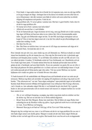 87
- Först hade vi inga andra tankar än ni borde ha två separata rum, men nu när jag träffat
er är jag tvungen att fråga. Antingen kan ni ha dessa två mindre sovrum eller kan ni
sova tillsammans i det där rummet som både är större och som också har en direkt
tillgång till uteplatsen och poolen. Valet är ert.
- Inga problem alls. Vi sover gärna i samma rum. Det har vi gjort hittills i hela våra liv
så det är inga problem alls.
- Ni menar att ni bott i samma rum hela tiden?
- Alltid och oavsett hur vi varit klädda.
- Ni är ett fantastiskt par. Ingen kommer att tro mig, men jag förstår att ni talar sanning.
Jag säger till Brian att han kan sätta in era väskor här. Gör er hemmastadda under
tiden. Jag går och förbereder något att äta. Är det OK med några smörgåsar och en
kopp te? Om ni inte har något emot att vi tar det lite enkelt nu på eftermiddagen och
sedan äter middag i kväll.
- Det låter bra för oss.
- Bra. Det finns en telefon inne i ert rum om ni vill ringa era mammor och säga att ni
kommit fram. Använd den när ni vill.
Hon väntade inte på vårt svar, utan vände sig om och lämnade oss. Melissa tvekade en stund
innan hon bestämde sig för att stanna hos oss. Hon såg lite förvirrad ut när vi plockade upp
telefonen och började prata svenska. Vi sa till båda våra mödrar att allt var OK och att vi nu
var säkert på plats i London. Vi berättade också att Tore fortfarande var i Stockholm och att
Tove hade tagit hans plats. Vi kunde nästan höra hur de skakade på huvudet men de blev
glada att när vi berättade vad som hänt hittills. Även om samtalet var gratis för oss så ville vi
inte tänja på gränsen för deras gästfrihet så vi sa bara vad som var nödvändigt innan vi la på
och sedan passade på att börja packa upp våra saker. Vår nya syster Melissa var mycket
hjälpsam och visade oss gärna var vi kunde förvara våra saker.
Vi hade kommit till vår underkläder när Margret kom och berättade att teet var redo ute på
terrassen. Melissa tog täten och använde vår utgång till uteplatsen och drog iväg med oss till
bordet. ”The afternoon tea” var inte "bara några smörgåsar" utan praktiskt taget en hel måltid.
Kanske hade Brian kommit tillbaka till England med vissa influenser från Sverige eftersom,
vad vi kunde se, inte saknades något från det vi var brukade ha på våra bord. Så vi gjorde
heder av det som presenterades och en stund senare och massor av småprat mellan oss var det
bara smulor kvar.
- Åh, ni var verkligen hungriga, sa pappa, jag måste nog prata med era mödrar om hur
de sköter sig. Det ser ut som det var er första måltid någonsin.
- Brian! Kom det från Margret. Retas inte med dem. Det är bättre att unga flickor äter
ordentligt än att de försöker svälta sig själva. Jag är glad och stolt över er och den aptit
ni visar. Även Melissa var hungrig.
- Mamma! Kan jag ta ett bad nu? Och jag vill ha Tove och Tilda med mig.
Margret såg lite oroligt mot oss, men vi sa till henne att det är var inga problem för oss om vi
inte hade något annat som skulle göras. Margret svarade att det inte fanns något förrän på
kvällen så det var helt upp till oss att avgöra. Det kunde även vara bra att ta ett avslappnande
 