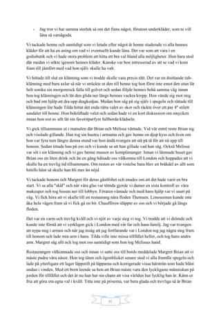 91
- Jag tror vi har samma storlek så om det finns något, förutom underkläder, som ni vill
låna så varsågoda.
Vi tackade henne och samtidigt som vi letade efter något åt henne studerade vi alla hennes
kläder för att ha en aning om vad vi eventuellt kunde låna. Det var som att vara i en
godisbutik och vi hade stora problem att hitta ett bra val bland alla möjligheter. Hon bara stod
där medan vi sökte igenom hennes kläder. Kanske var hon intresserad av att se vad vi kom
fram till jämfört med vad hon själv skulle ha valt.
Vi hittade till slut en klänning som vi trodde skulle vara precis rätt. Det var en åtsittande tub-
klänning med bara axlar så när vi sträckte ut den till henne tog hon först inte emot den utan lät
helt sonika sin morgonrock falla till golvet och sedan följde hennes behå samma väg innan
hon tog klänningen och lät den glida ner längs hennes vackra kropp. Hon vände sig mot mig
och bad om hjälp att dra upp dragkedjan. Medan hon såg på sig själv i spegeln och rättade till
klänningen lite hade Tilda hittat det enda rätta valet av skor och räckte över ett par 4'' stilett
sandaler till henne. Hon bekräftade valet och sedan hade vi en kort diskussion om smycken
innan hon sist av allt lät sin favoritparfym fullborda klädseln.
Vi gick tillsammans ut i matsalen där Brian och Melissa väntade. Vid vår entré reste Brian sig
och visslade gillande. Han tog sin hustru i armarna och gav henne en djup kyss och även om
hon var fyra tum längre denna stund var hon ändå tvungen att stå på tå för att nå upp till
honom. Sedan tittade han på oss och vi kunde se att han gillade vad han såg. Också Melissa
var söt i sin klänning och vi gav henne massor av komplimanger. Innan vi lämnade huset gav
Brian oss en liten drink och än en gång hälsade oss välkomna till London och hoppades att vi
skulle ha en trevlig tid tillsammans. Om resten av vår vistelse bara blev en bråkdel av allt som
hittills hänt så skulle han bli mer än nöjd.
Vi tackade honom och Margret för deras gästfrihet och enades om att det hade varit en bra
start. Vi sa alla "skål" och när våra glas var tömda gjorde vi damer en sista kontroll av våra
makeuper och tog hissen ner till lobbyn. Föraren väntade och med hans hjälp var vi snart på
väg. Vi fick höra att vi skulle till en restaurang nära floden Themsen. Limousinen kunde inte
åka hela vägen fram så vi fick gå en bit. Chauffören släppte av oss och vi började gå längs
floden.
Det var en varm och trevlig kväll och vi njöt av varje steg vi tog. Vi trodde att vi drömde och
kunde inte förstå att vi verkligen gick i London med vår far och hans familj. Jag var tvungen
att nypa mig i armen och när jag insåg att jag fortfarande var i London tog jag några steg fram
till honom och lade min arm i hans. Tilda ville inte missa tillfället heller, och tog hans andra
arm. Margret såg allt och log mot oss samtidigt som hon tog Melissas hand.
Restaurangen välkomnade oss och innan vi satte oss till bords meddelade Margret Brian att vi
måste pudra våra näsor. Hon tog täten och ögonblicket senare stod vi alla framför spegeln och
lade på ytterligare ett lager läppstift på läpparna och korrigerade vissa hårstrån som hade blåst
undan i vinden. Med ett brett leende sa hon att Brian måste vara den lyckligaste människan på
jorden för tillfället och det är nu han har sin chans att visa världen hur lycklig han är. Känn er
fria att göra era egna val i kväll. Titta inte på priserna, var bara glada och trevliga så är Brian
 