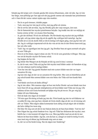 93
hittade jag rätt tempo och vi kunde ganska lätt simma tillsammans, sida vid sida. Jag vet inte
hur länge, men plötsligt gav han upp och när jag gjorde samma sak stannade han jetströmmen
och vi bara lät det varma vattnet mjuka upp våra muskler.
- Du är en god simmare, inledde pappa
- Tack, men jag tror inte jag är så bra, men jag gillar att simma.
- Det är ett bra sätt att träna. Jag ska försöka göra det varje morgon, året runt.
- Det är fantastiskt hur mycket jetströmmen betyder. Jag trodde inte det var möjligt att
kunna simma så här i en så pass liten bassäng.
- Ja, gör det skillnad. På tal om skillnader. Du förvånade mig mycket när jag träffade
dig igår, och jag måste säga dig att du uppför dig verkligen helt naturligt. Jag har
försökt att se om du skulle falla ur din kvinnliga roll någon gång, men jag har inte sett
det. Jag är verkligen imponerad och du ska veta att du inte är den första transvestit jag
har sett eller mött.
- Tack! Jag vet egentligen inte hur jag gör. Jag försöker bara att agera normalt och göra
så som Tilda gör.
- Hon är en bra lärare, ingen tvekan om det. Ni två är som genetiska tvillingar. Men jag
tror att du betyder mycket för henne också.
- Jag hoppas du har rätt.
- Jag hörde från Margret att du började att klä sig som kvinna i sommar
- Ja, det är sant, men Tilda och jag har lekt mycket med kläder under vår barndom så jag
var inte obekant med kvinnliga kläder.
- Vem har inte det! Jag gjorde likadant med min systers kläder men det var ingen
sensation för mig.
- Jag kan inte säga att det var en sensation för mig heller. Mer som en bekräftelse på att
jag också kunde bära samma kläder som min bästa vän Tilda och hon kunde bära
mina.
- Vad hände som kom att ändra allting?
- Jag är inte säker. Min mamma säger att hon inte heller förstår vad som hände men hon
kom fram till att jag saknade möjligheterna att byta kläder med Tilda mer än jag ville
erkänna så hon och Greta beslutade att hjälpa mig lite på traven. De gav mig tjej
kläder till min födelsedag.
- Och du hade inte något att invända?
- Till min egen förvåning så hade jag inte det. Först kunde jag inte tro att kläderna var
avsedda för mig, utan jag bara väntade att Greta skulle säga att det var ett misstag och
allt var Tilda's. Men någon sådan kommentar kom aldrig och på något sätt så kändes
det hela väldigt bra inom mig.
- Det låter för mig som att det är mer bakom detta än att bara byta kläder. Vad tror du?
- Den frågan har jag också funderat över. Jag och Tilda har diskuterat det mycket, men
hittills har vi inte kommit till något bra svar. Men jag håller med om att det är mer
bakom än bara byta kläder. Jag har, som du kan se, antagit en totalt kvinnlig livsstil,
men inuti mig så räknar jag fortfarande mig som en man.
- Ja, det var en bra beskrivning. Har du någon mer fundering?
 