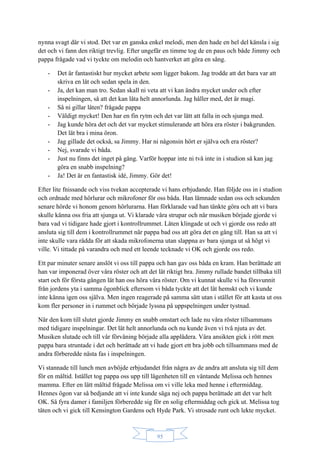 95
nynna svagt där vi stod. Det var en ganska enkel melodi, men den hade en hel del känsla i sig
det och vi fann den riktigt trevlig. Efter ungefär en timme tog de en paus och både Jimmy och
pappa frågade vad vi tyckte om melodin och hantverket att göra en sång.
- Det är fantastiskt hur mycket arbete som ligger bakom. Jag trodde att det bara var att
skriva en låt och sedan spela in den.
- Ja, det kan man tro. Sedan skall ni veta att vi kan ändra mycket under och efter
inspelningen, så att det kan låta helt annorlunda. Jag håller med, det är magi.
- Så ni gillar låten? frågade pappa
- Väldigt mycket! Den har en fin rytm och det var lätt att falla in och sjunga med.
- Jag kunde höra det och det var mycket stimulerande att höra era röster i bakgrunden.
Det lät bra i mina öron.
- Jag gillade det också, sa Jimmy. Har ni någonsin hört er själva och era röster?
- Nej, svarade vi båda.
- Just nu finns det inget på gång. Varför hoppar inte ni två inte in i studion så kan jag
göra en snabb inspelning?
- Ja! Det är en fantastisk idé, Jimmy. Gör det!
Efter lite fnissande och viss tvekan accepterade vi hans erbjudande. Han följde oss in i studion
och ordnade med hörlurar och mikrofoner för oss båda. Han lämnade sedan oss och sekunden
senare hörde vi honom genom hörlurarna. Han förklarade vad han tänkte göra och att vi bara
skulle känna oss fria att sjunga ut. Vi klarade våra strupar och när musiken började gjorde vi
bara vad vi tidigare hade gjort i kontrollrummet. Låten klingade ut och vi gjorde oss redo att
ansluta sig till dem i kontrollrummet när pappa bad oss att göra det en gång till. Han sa att vi
inte skulle vara rädda för att skada mikrofonerna utan slappna av bara sjunga ut så högt vi
ville. Vi tittade på varandra och med ett leende tecknade vi OK och gjorde oss redo.
Ett par minuter senare anslöt vi oss till pappa och han gav oss båda en kram. Han berättade att
han var imponerad över våra röster och att det lät riktigt bra. Jimmy rullade bandet tillbaka till
start och för första gången lät han oss höra våra röster. Om vi kunnat skulle vi ha försvunnit
från jordens yta i samma ögonblick eftersom vi båda tyckte att det lät hemskt och vi kunde
inte känna igen oss själva. Men ingen reagerade på samma sätt utan i stället för att kasta ut oss
kom fler personer in i rummet och började lyssna på uppspelningen under tystnad.
När den kom till slutet gjorde Jimmy en snabb omstart och lade nu våra röster tillsammans
med tidigare inspelningar. Det lät helt annorlunda och nu kunde även vi två njuta av det.
Musiken slutade och till vår förvåning började alla applådera. Våra ansikten gick i rött men
pappa bara struntade i det och berättade att vi hade gjort ett bra jobb och tillsammans med de
andra förberedde nästa fas i inspelningen.
Vi stannade till lunch men avböjde erbjudandet från några av de andra att ansluta sig till dem
för en måltid. Istället tog pappa oss upp till lägenheten till en väntande Melissa och hennes
mamma. Efter en lätt måltid frågade Melissa om vi ville leka med henne i eftermiddag.
Hennes ögon var så bedjande att vi inte kunde säga nej och pappa berättade att det var helt
OK. Så fyra damer i familjen förberedde sig för en solig eftermiddag och gick ut. Melissa tog
täten och vi gick till Kensington Gardens och Hyde Park. Vi strosade runt och lekte mycket.
 