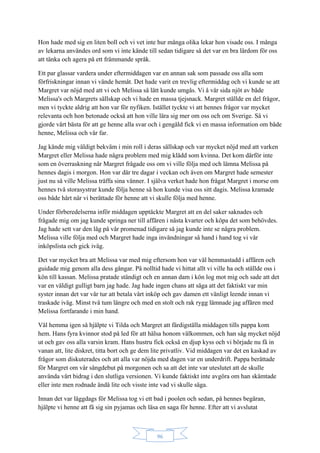 96
Hon hade med sig en liten boll och vi vet inte hur många olika lekar hon visade oss. I många
av lekarna användes ord som vi inte kände till sedan tidigare så det var en bra lärdom för oss
att tänka och agera på ett främmande språk.
Ett par glassar vardera under eftermiddagen var en annan sak som passade oss alla som
förfriskningar innan vi vände hemåt. Det hade varit en trevlig eftermiddag och vi kunde se att
Margret var nöjd med att vi och Melissa så lätt kunde umgås. Vi å vår sida njöt av både
Melissa's och Margrets sällskap och vi hade en massa tjejsnack. Margret ställde en del frågor,
men vi tyckte aldrig att hon var för nyfiken. Istället tyckte vi att hennes frågor var mycket
relevanta och hon betonade också att hon ville lära sig mer om oss och om Sverige. Så vi
gjorde vårt bästa för att ge henne alla svar och i gengäld fick vi en massa information om både
henne, Melissa och vår far.
Jag kände mig väldigt bekväm i min roll i deras sällskap och var mycket nöjd med att varken
Margret eller Melissa hade några problem med mig klädd som kvinna. Det kom därför inte
som en överraskning när Margret frågade oss om vi ville följa med och lämna Melissa på
hennes dagis i morgon. Hon var där tre dagar i veckan och även om Margret hade semester
just nu så ville Melissa träffa sina vänner. I själva verket hade hon frågat Margret i morse om
hennes två storasystrar kunde följa henne så hon kunde visa oss sitt dagis. Melissa kramade
oss både hårt när vi berättade för henne att vi skulle följa med henne.
Under förberedelserna inför middagen upptäckte Margret att en del saker saknades och
frågade mig om jag kunde springa ner till affären i nästa kvarter och köpa det som behövdes.
Jag hade sett var den låg på vår promenad tidigare så jag kunde inte se några problem.
Melissa ville följa med och Margret hade inga invändningar så hand i hand tog vi vår
inköpslista och gick iväg.
Det var mycket bra att Melissa var med mig eftersom hon var väl hemmastadd i affären och
guidade mig genom alla dess gångar. På nolltid hade vi hittat allt vi ville ha och ställde oss i
kön till kassan. Melissa pratade ständigt och en annan dam i kön log mot mig och sade att det
var en väldigt gulligt barn jag hade. Jag hade ingen chans att säga att det faktiskt var min
syster innan det var vår tur att betala vårt inköp och gav damen ett vänligt leende innan vi
traskade iväg. Minst två tum längre och med en stolt och rak rygg lämnade jag affären med
Melissa fortfarande i min hand.
Väl hemma igen så hjälpte vi Tilda och Margret att färdigställa middagen tills pappa kom
hem. Hans fyra kvinnor stod på led för att hälsa honom välkommen, och han såg mycket nöjd
ut och gav oss alla varsin kram. Hans hustru fick också en djup kyss och vi började nu få in
vanan att, lite diskret, titta bort och ge dem lite privatliv. Vid middagen var det en kaskad av
frågor som diskuterades och att alla var nöjda med dagen var en underdrift. Pappa berättade
för Margret om vår sångdebut på morgonen och sa att det inte var uteslutet att de skulle
använda vårt bidrag i den slutliga versionen. Vi kunde faktiskt inte avgöra om han skämtade
eller inte men rodnade ändå lite och visste inte vad vi skulle säga.
Innan det var läggdags för Melissa tog vi ett bad i poolen och sedan, på hennes begäran,
hjälpte vi henne att få sig sin pyjamas och läsa en saga för henne. Efter att vi avslutat
 