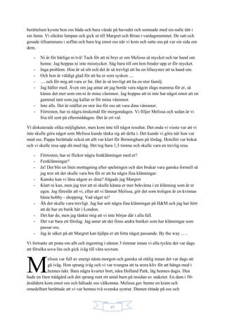 97
berättelsen kysste hon oss båda och bara vände på huvudet och somnade med sin nalle tätt i
sin famn. Vi släckte lampan och gick ut till Margret och Brian i vardagsrummet. De satt och
gosade tillsammans i soffan och bara log emot oss när vi kom och satte oss på var sin sida om
dem.
- Ni är för härliga ni två! Tack för att ni bryr er om Melissa så mycket och tar hand om
henne. Jag hoppas ni inte misstycker. Säg bara till om hon binder upp er för mycket.
- Inga problem. Hon är så söt och det är så trevligt att ha en lillasyster att ta hand om.
- Och hon är väldigt glad för att ha er som syskon ....
- .... och för mig att vara er far. Det är så trevligt att ha en stor familj.
- Jag håller med. Även om jag antar att jag borde vara någon slags mamma för er, så
känns det mer som om ni är mina väninnor. Jag hoppas att ni inte har något emot att en
gammal tant som jag kallar er för mina väninnor.
- Inte alls. Det är istället en stor ära för oss att vara dina väninnor.
- Förresten, har ni några önskemål för morgondagen. Vi följer Melissa och sedan är vi
fria till sent på eftermiddagen. Det är ert val.
Vi diskuterade olika möjligheter, men kom inte till något resultat. Det enda vi visste var att vi
inte skulle göra något som Melissa kunde tänka sig att delta i. Det kunde vi göra när hon var
med oss. Pappa berättade också att allt var klart för Birmingham på lördag. Hotellet var bokat
och vi skulle resa upp dit med tåg. Det tog bara 1,5 timme och skulle vara en trevlig resa.
- Förresten, har ni flickor några festklänningar med er?
- Festklänningar?
- Ja! Det blir en liten mottagning efter spelningen och den brukar vara ganska formell så
jag tror att det skulle vara bra för er att ha några fina klänningar.
- Kanske kan vi låna någon av dina? frågade jag Margret
- Klart ni kan, men jag tror att ni skulle känna er mer bekväma i en klänning som är er
egen. Jag föreslår att vi, efter att vi lämnat Melissa, gör det som troligen är en kvinnas
bästa hobby - shopping. Vad säger ni?
- Åh det skulle vara trevligt. Jag har sett några fina klänningar på H&M och jag har hört
att de har en butik här i London.
- Det har de, men jag tänkte mig att vi inte börjar där i alla fall.
- Det var bara ett förslag. Jag antar att det finns andra butiker som har klänningar som
passar oss.
- Jag är säker på att Margret kan hjälpa er att hitta något passande. By the way ... ..
Vi fortsatte att prata om allt och ingenting i nästan 3 timmar innan vi alla tyckte det var dags
att försöka sova lite och gick iväg till våra sovrum.
elissa var full av energi nästa morgon och ganska så otålig innan det var dags att
gå iväg. Hon sprang iväg och vi var tvungna att ta stora kliv för att hänga med i
hennes takt. Bara några kvarter bort, nära Holland Park, låg hennes dagis. Den
hade en liten trädgård och det sprang runt ett antal barn på insidan av staketet. En dam i 50-
årsåldern kom emot oss och hälsade oss välkomna. Melissa gav henne en kram och
omedelbart berättade att vi var hennes två svenska systrar. Damen tittade på oss och
M
 