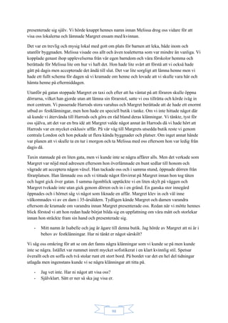 98
presenterade sig själv. Vi hörde knappt hennes namn innan Melissa drog oss vidare för att
visa oss lokalerna och lämnade Margret ensam med kvinnan.
Det var en trevlig och mysig lokal med gott om plats för barnen att leka, både inom och
utanför byggnaden. Melissa visade oss allt och även toaletterna som var mindre än vanliga. Vi
kopplade genast ihop upplevelserna från vår egen barndom och våra förskolor hemma och
berättade för Melissa lite om hur vi haft det. Hon hade lite svårt att förstå att vi också hade
gått på dagis men accepterade det ändå till slut. Det var lite sorgligt att lämna henne men vi
hade ett fullt schema för dagen så vi kramade om henne och lovade att vi skulle vara här och
hämta henne på eftermiddagen.
Utanför på gatan stoppade Margret en taxi och efter att ha väntat på att föraren skulle öppna
dörrarna, vilket han gjorde utan att lämna sin förarstol, satte vi oss tillrätta och körde iväg in
mot centrum. Vi passerade Harrods stora varuhus och Margret berättade att de hade ett enormt
utbud av festklänningar, men hon hade en speciell butik i tanke. Om vi inte hittade något där
så kunde vi återvända till Harrods och göra en räd bland deras klänningar. Vi tänkte, tyst för
oss själva, att det var en bra idé att Margret valde något annat än Harrods då vi hade hört att
Harrods var en mycket exklusiv affär. På vår väg till Margrets utsedda butik reste vi genom
centrala London och hon pekade ut flera kända byggnader och platser. Om inget annat hände
var planen att vi skulle ta en tur i morgon och ta Melissa med oss eftersom hon var ledig från
dagis då.
Taxin stannade på en liten gata, men vi kunde inte se några affärer alls. Men det verkade som
Margret var nöjd med adressen eftersom hon överlämnade en bunt sedlar till honom och
vägrade att acceptera någon växel. Han tackade oss och i samma stund, öppnade dörren från
förarplatsen. Han lämnade oss och vi tittade något förvirrat på Margret innan hon tog täten
och lugnt gick över gatan. I samma ögonblick upptäckte vi en liten skylt på väggen och
Margret tvekade inte utan gick genom dörren och in i en gränd. En ganska stor innegård
öppnades och i hörnet såg vi något som liknade en affär. Margret klev in och väl inne
välkomnades vi av en dam i 35-årsåldern. Tydligen kände Margret och damen varandra
eftersom de kramade om varandra innan Margret presenterade oss. Redan när vi mötte hennes
blick förstod vi att hon redan hade börjat bilda sig en uppfattning om våra mått och storlekar
innan hon sträckte fram sin hand och presenterade sig.
- Mitt namn är Isabelle och jag är ägare till denna butik. Jag hörde av Margret att ni är i
behov av festklänningar. Har ni tänkt er något särskilt?
Vi såg oss omkring för att se om det fanns några klänningar som vi kunde se på men kunde
inte se några. Istället var rummet inrett mycket sofistikerat i en klart kvinnlig stil. Spetsar
överallt och en soffa och två stolar runt ett stort bord. På bordet var det en hel del tidningar
utlagda men ingenstans kunde vi se några klänningar att titta på.
- Jag vet inte. Har ni något att visa oss?
- Självklart. Sätt er ner så ska jag visa er.
 