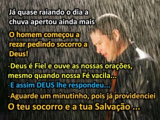 Já quase raiando o dia a
chuva apertou ainda mais
-Deus é Fiel e ouve as nossas orações,
mesmo quando nossa Fé vacila...
-E assim DEUS lhe respondeu...
-Aguarde um minutinho, pois já providenciei
O teu socorro e a tua Salvação ...
 