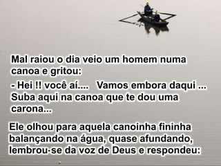 Mal raiou o dia veio um homem numa
canoa e gritou:
- Hei !! você aí.... Vamos embora daqui ...
Suba aqui na canoa que te dou uma
carona...
Ele olhou para aquela canoinha fininha
balançando na água, quase afundando,
lembrou-se da voz de Deus e respondeu:
 