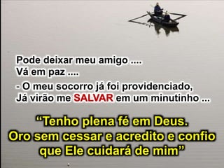 Pode deixar meu amigo ....
Vá em paz ....
- O meu socorro já foi providenciado,
Já virão me em um minutinho ...
“Tenho plena fé em Deus.
Oro sem cessar e acredito e confio
que Ele cuidará de mim”
 
