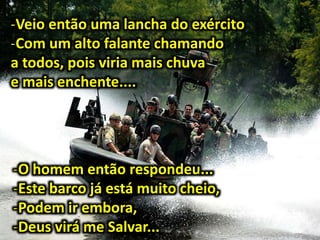 -Veio então uma lancha do exército
-Com um alto falante chamando
a todos, pois viria mais chuva
e mais enchente....
-O homem então respondeu...
-Este barco já está muito cheio,
-Podem ir embora,
-Deus virá me Salvar...
 