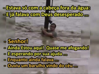 - Estava só com a cabeça fora da água:
- E já falava com Deus desesperado ...
- Senhor!
- Ainda Estou aqui! Quase me afogando!
- E esperando por sua ajuda ...
- Enquanto ainda falava ...
- Ouviu um barulho vindo do céu ...
 