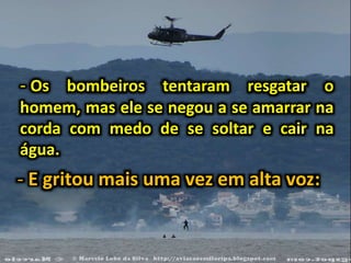 - Os bombeiros tentaram resgatar o
homem, mas ele se negou a se amarrar na
corda com medo de se soltar e cair na
água.
- E gritou mais uma vez em alta voz:
 