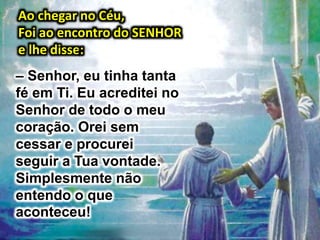 Ao chegar no Céu,
Foi ao encontro do SENHOR
e lhe disse:
– Senhor, eu tinha tanta
fé em Ti. Eu acreditei no
Senhor de todo o meu
coração. Orei sem
cessar e procurei
seguir a Tua vontade.
Simplesmente não
entendo o que
aconteceu!
 
