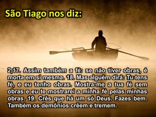 São Tiago nos diz:
2,17. Assim também a fé: se não tiver obras, é
morta em si mesma. 18. Mas alguém dirá: Tu tens
fé, e eu tenho obras. Mostra-me a tua fé sem
obras e eu te mostrarei a minha fé pelas minhas
obras. 19. Crês que há um só Deus. Fazes bem.
Também os demônios crêem e tremem.
 