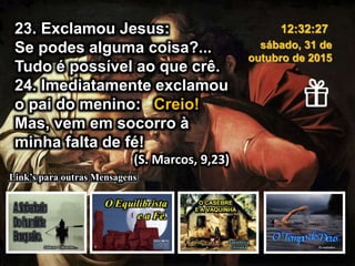 23. Exclamou Jesus:
Se podes alguma coisa?...
Tudo é possível ao que crê.
24. Imediatamente exclamou
o pai do menino: Creio!
Mas, vem em socorro à
minha falta de fé!
(S. Marcos, 9,23)
sábado, 31 de
outubro de 2015
12:32:27
Link’s para outras Mensagens
 