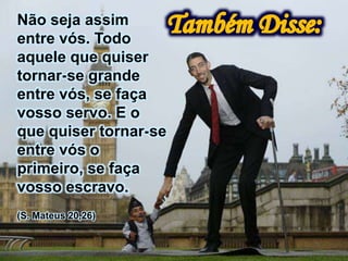 Não seja assim
entre vós. Todo
aquele que quiser
tornar-se grande
entre vós, se faça
vosso servo. E o
que quiser tornar-se
entre vós o
primeiro, se faça
vosso escravo.
(S. Mateus 20,26)
 