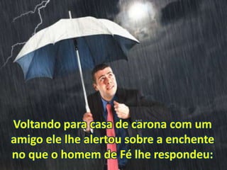 Voltando para casa de carona com um
amigo ele lhe alertou sobre a enchente
no que o homem de Fé lhe respondeu:
 