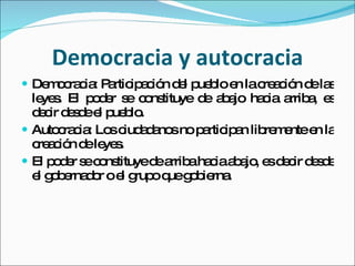 Democracia y autocracia Democracia: Participación del pueblo en la creación de las leyes. El poder se constituye de abajo hacia arriba, es decir desde el pueblo. Autocracia: Los ciudadanos no participan libremente en la creación de leyes. El poder se constituye de arriba hacia abajo, es decir desde el gobernador o el grupo que gobierna. 