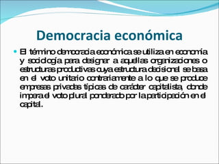 Democracia económica El término democracia económica se utiliza en economía y sociología para designar a aquellas organizaciones o estructuras productivas cuya estructura decisional se basa en el voto unitario contrariamente a lo que se produce empresas privadas típicas de carácter capitalista, donde impera el voto plural ponderado por la participación en el capital. 