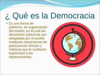 ¿ Qué es la Democracia Es una forma de gobierno, de organización del estado, en la cual las decisiones colectivas son adoptadas por el pueblo mediante mecanismos de participación directa o indirecta que le confieren legitimidad a los representantes. 